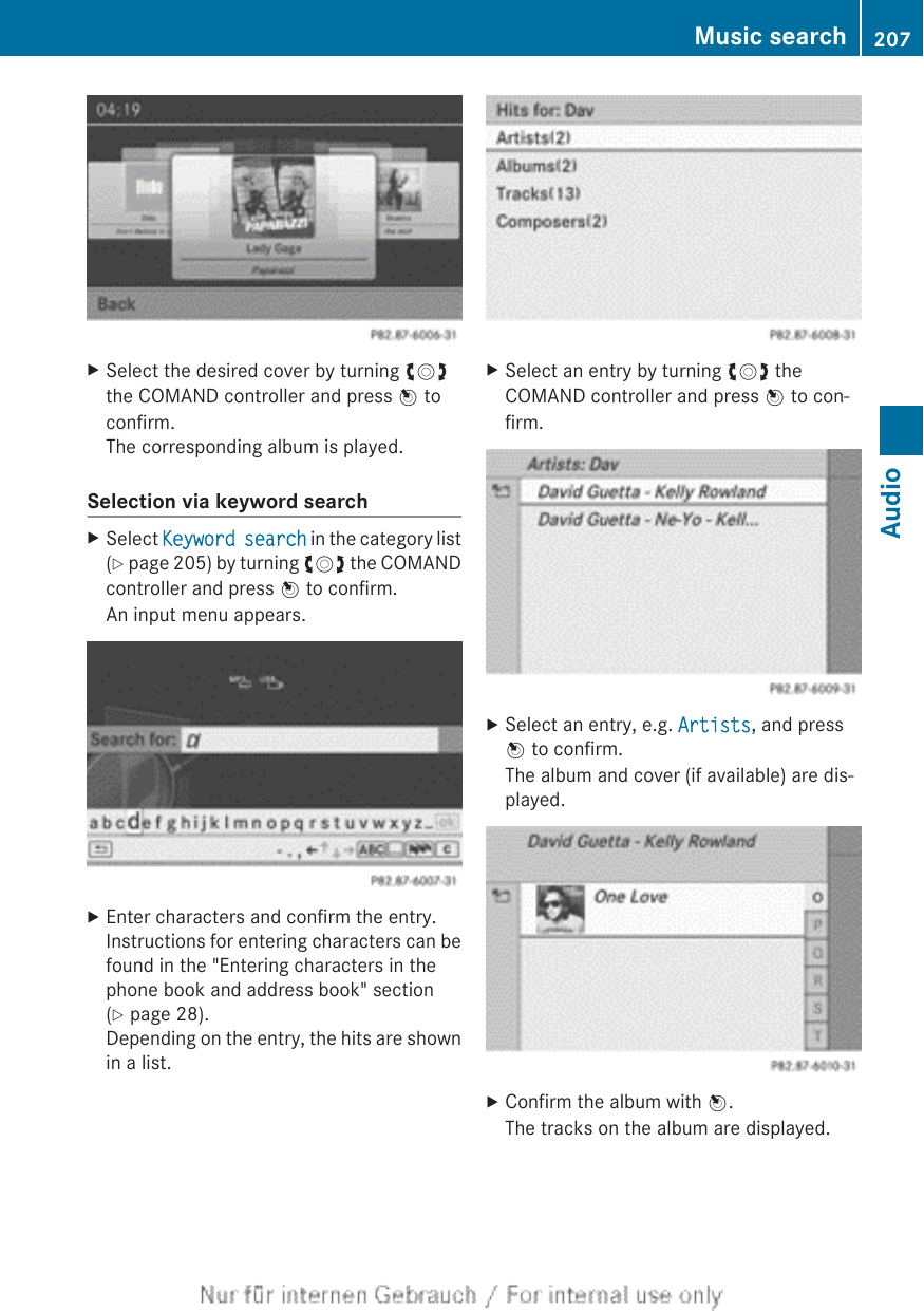 XSelect the desired cover by turning cVdthe COMAND controller and press W toconfirm.The corresponding album is played.Selection via keyword searchXSelect Keyword search in the category list(Y page 205) by turning cVd the COMANDcontroller and press W to confirm.An input menu appears.XEnter characters and confirm the entry.Instructions for entering characters can befound in the &quot;Entering characters in thephone book and address book&quot; section(Y page 28).Depending on the entry, the hits are shownin a list.XSelect an entry by turning cVd theCOMAND controller and press W to con-firm.XSelect an entry, e.g. Artists, and pressW to confirm.The album and cover (if available) are dis-played.XConfirm the album with W.The tracks on the album are displayed.Music search 207AudioZ