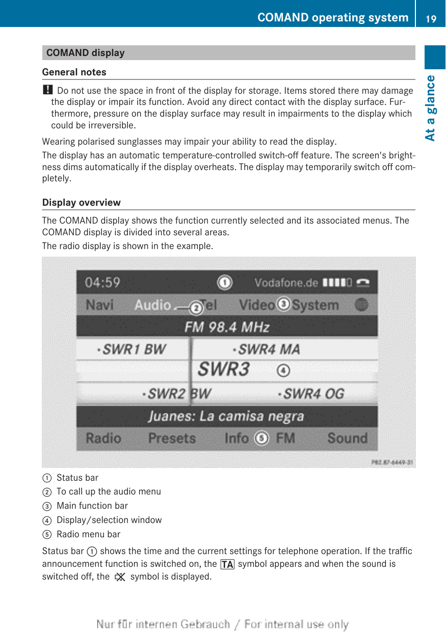 COMAND displayGeneral notes! Do not use the space in front of the display for storage. Items stored there may damagethe display or impair its function. Avoid any direct contact with the display surface. Fur-thermore, pressure on the display surface may result in impairments to the display whichcould be irreversible.Wearing polarised sunglasses may impair your ability to read the display.The display has an automatic temperature-controlled switch-off feature. The screen&apos;s bright-ness dims automatically if the display overheats. The display may temporarily switch off com-pletely.Display overviewThe COMAND display shows the function currently selected and its associated menus. TheCOMAND display is divided into several areas.The radio display is shown in the example.:Status bar;To call up the audio menu=Main function bar?Display/selection windowARadio menu barStatus bar : shows the time and the current settings for telephone operation. If the trafficannouncement function is switched on, the . symbol appears and when the sound isswitched off, the , symbol is displayed.COMAND operating system 19At a glance