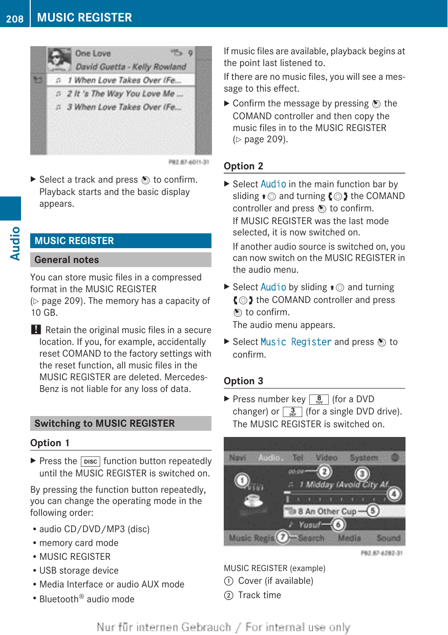 XSelect a track and press W to confirm.Playback starts and the basic displayappears.MUSIC REGISTERGeneral notesYou can store music files in a compressedformat in the MUSIC REGISTER(Y page 209). The memory has a capacity of10 GB.! Retain the original music files in a securelocation. If you, for example, accidentallyreset COMAND to the factory settings withthe reset function, all music files in theMUSIC REGISTER are deleted. Mercedes-Benz is not liable for any loss of data.Switching to MUSIC REGISTEROption 1XPress the h function button repeatedlyuntil the MUSIC REGISTER is switched on.By pressing the function button repeatedly,you can change the operating mode in thefollowing order:Raudio CD/DVD/MP3 (disc)Rmemory card modeRMUSIC REGISTERRUSB storage deviceRMedia Interface or audio AUX modeRBluetooth® audio modeIf music files are available, playback begins atthe point last listened to.If there are no music files, you will see a mes-sage to this effect.XConfirm the message by pressing W theCOMAND controller and then copy themusic files in to the MUSIC REGISTER(Y page 209).Option 2XSelect Audio in the main function bar bysliding ZV and turning cVd the COMANDcontroller and press W to confirm.If MUSIC REGISTER was the last modeselected, it is now switched on.If another audio source is switched on, youcan now switch on the MUSIC REGISTER inthe audio menu.XSelect Audio by sliding ZV and turningcVd the COMAND controller and pressW to confirm.The audio menu appears.XSelect Music Register and press W toconfirm.Option 3XPress number key r (for a DVDchanger) or m (for a single DVD drive).The MUSIC REGISTER is switched on.MUSIC REGISTER (example):Cover (if available);Track time208 MUSIC REGISTERAudio