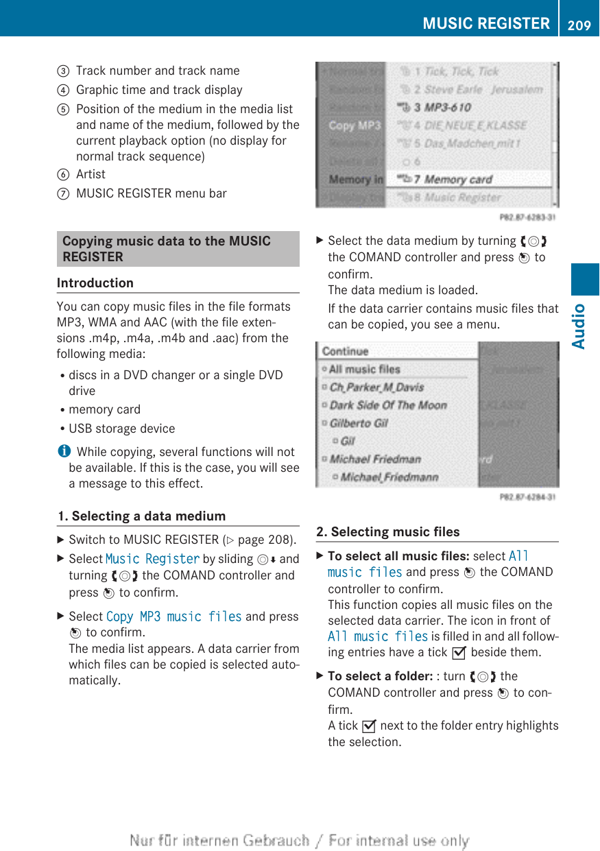 =Track number and track name?Graphic time and track displayAPosition of the medium in the media listand name of the medium, followed by thecurrent playback option (no display fornormal track sequence)BArtistCMUSIC REGISTER menu barCopying music data to the MUSICREGISTERIntroductionYou can copy music files in the file formatsMP3, WMA and AAC (with the file exten-sions .m4p, .m4a, .m4b and .aac) from thefollowing media:Rdiscs in a DVD changer or a single DVDdriveRmemory cardRUSB storage deviceiWhile copying, several functions will notbe available. If this is the case, you will seea message to this effect.1. Selecting a data mediumXSwitch to MUSIC REGISTER (Y page 208).XSelect Music Register by sliding VÆ andturning cVd the COMAND controller andpress W to confirm.XSelect Copy MP3 music files and pressW to confirm.The media list appears. A data carrier fromwhich files can be copied is selected auto-matically.XSelect the data medium by turning cVdthe COMAND controller and press W toconfirm.The data medium is loaded.If the data carrier contains music files thatcan be copied, you see a menu.2. Selecting music filesXTo select all music files: select All music files and press W the COMANDcontroller to confirm.This function copies all music files on theselected data carrier. The icon in front ofAll music files is filled in and all follow-ing entries have a tick O beside them.XTo select a folder: : turn cVd theCOMAND controller and press W to con-firm.A tick O next to the folder entry highlightsthe selection.MUSIC REGISTER 209AudioZ