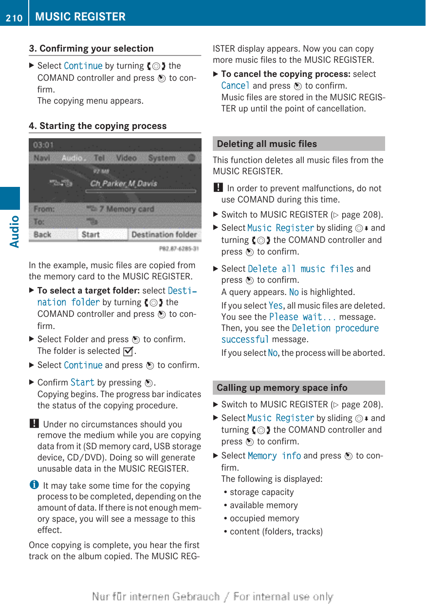 3. Confirming your selectionXSelect Continue by turning cVd theCOMAND controller and press W to con-firm.The copying menu appears.4. Starting the copying processIn the example, music files are copied fromthe memory card to the MUSIC REGISTER.XTo select a target folder: select Desti‐nation folder by turning cVd theCOMAND controller and press W to con-firm.XSelect Folder and press W to confirm.The folder is selected O.XSelect Continue and press W to confirm.XConfirm Start by pressing W.Copying begins. The progress bar indicatesthe status of the copying procedure.! Under no circumstances should youremove the medium while you are copyingdata from it (SD memory card, USB storagedevice, CD/DVD). Doing so will generateunusable data in the MUSIC REGISTER.iIt may take some time for the copyingprocess to be completed, depending on theamount of data. If there is not enough mem-ory space, you will see a message to thiseffect.Once copying is complete, you hear the firsttrack on the album copied. The MUSIC REG-ISTER display appears. Now you can copymore music files to the MUSIC REGISTER.XTo cancel the copying process: selectCancel and press W to confirm.Music files are stored in the MUSIC REGIS-TER up until the point of cancellation.Deleting all music filesThis function deletes all music files from theMUSIC REGISTER.! In order to prevent malfunctions, do notuse COMAND during this time.XSwitch to MUSIC REGISTER (Y page 208).XSelect Music Register by sliding VÆ andturning cVd the COMAND controller andpress W to confirm.XSelect Delete all music files andpress W to confirm.A query appears. No is highlighted.If you select Yes, all music files are deleted.You see the Please wait... message.Then, you see the Deletion procedure successful message.If you select No, the process will be aborted.Calling up memory space infoXSwitch to MUSIC REGISTER (Y page 208).XSelect Music Register by sliding VÆ andturning cVd the COMAND controller andpress W to confirm.XSelect Memory info and press W to con-firm.The following is displayed:Rstorage capacityRavailable memoryRoccupied memoryRcontent (folders, tracks)210 MUSIC REGISTERAudio