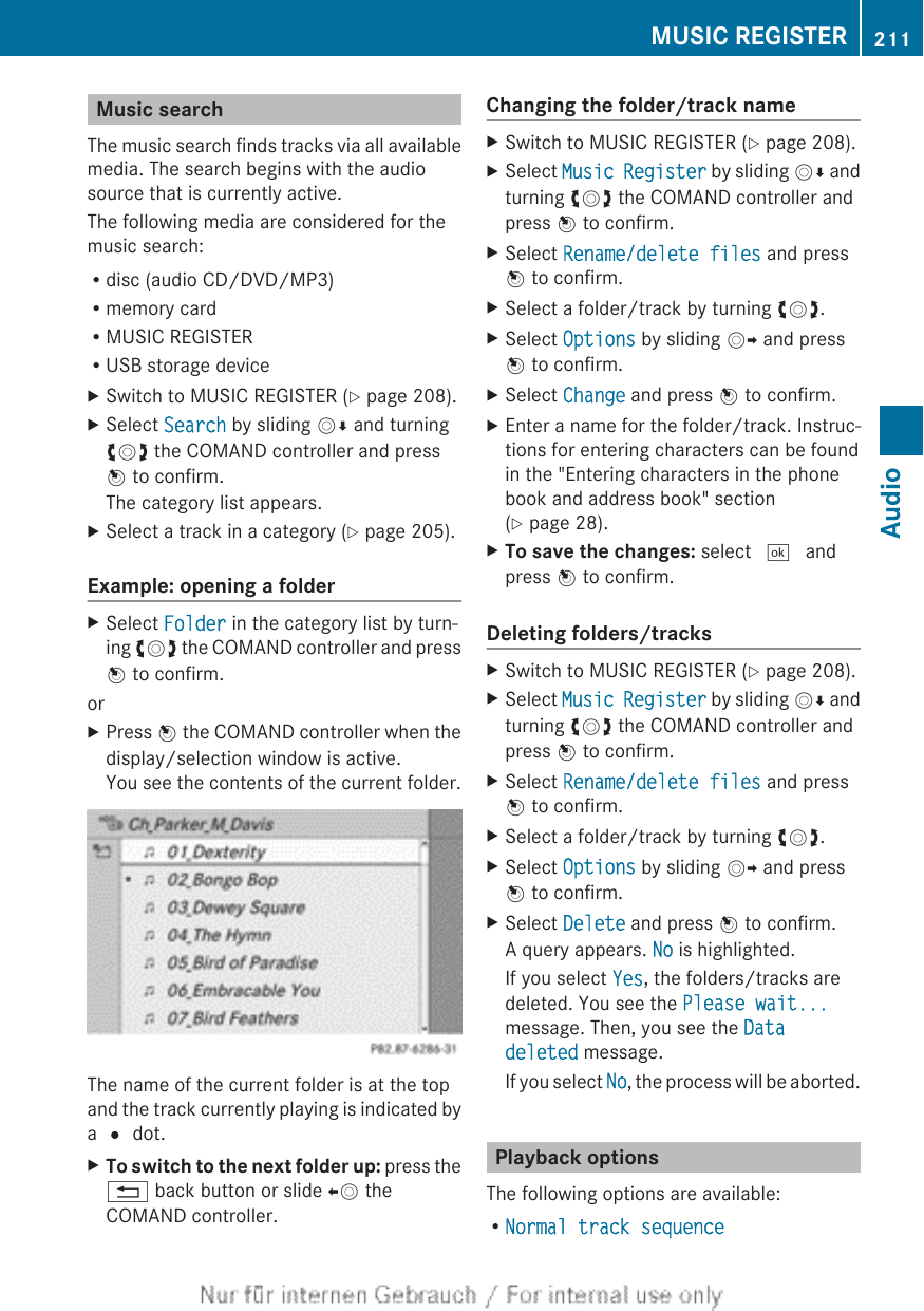 Music searchThe music search finds tracks via all availablemedia. The search begins with the audiosource that is currently active.The following media are considered for themusic search:Rdisc (audio CD/DVD/MP3)Rmemory cardRMUSIC REGISTERRUSB storage deviceXSwitch to MUSIC REGISTER (Y page 208).XSelect Search by sliding VÆ and turningcVd the COMAND controller and pressW to confirm.The category list appears.XSelect a track in a category (Y page 205).Example: opening a folderXSelect Folder in the category list by turn-ing cVd the COMAND controller and pressW to confirm.orXPress W the COMAND controller when thedisplay/selection window is active.You see the contents of the current folder.The name of the current folder is at the topand the track currently playing is indicated bya # dot.XTo switch to the next folder up: press the% back button or slide XV theCOMAND controller.Changing the folder/track nameXSwitch to MUSIC REGISTER (Y page 208).XSelect Music Register by sliding VÆ andturning cVd the COMAND controller andpress W to confirm.XSelect Rename/delete files and pressW to confirm.XSelect a folder/track by turning cVd.XSelect Options by sliding VY and pressW to confirm.XSelect Change and press W to confirm.XEnter a name for the folder/track. Instruc-tions for entering characters can be foundin the &quot;Entering characters in the phonebook and address book&quot; section(Y page 28).XTo save the changes: select ¬ andpress W to confirm.Deleting folders/tracksXSwitch to MUSIC REGISTER (Y page 208).XSelect Music Register by sliding VÆ andturning cVd the COMAND controller andpress W to confirm.XSelect Rename/delete files and pressW to confirm.XSelect a folder/track by turning cVd.XSelect Options by sliding VY and pressW to confirm.XSelect Delete and press W to confirm.A query appears. No is highlighted.If you select Yes, the folders/tracks aredeleted. You see the Please wait...message. Then, you see the Data deleted message.If you select No, the process will be aborted.Playback optionsThe following options are available:RNormal track sequenceMUSIC REGISTER 211AudioZ