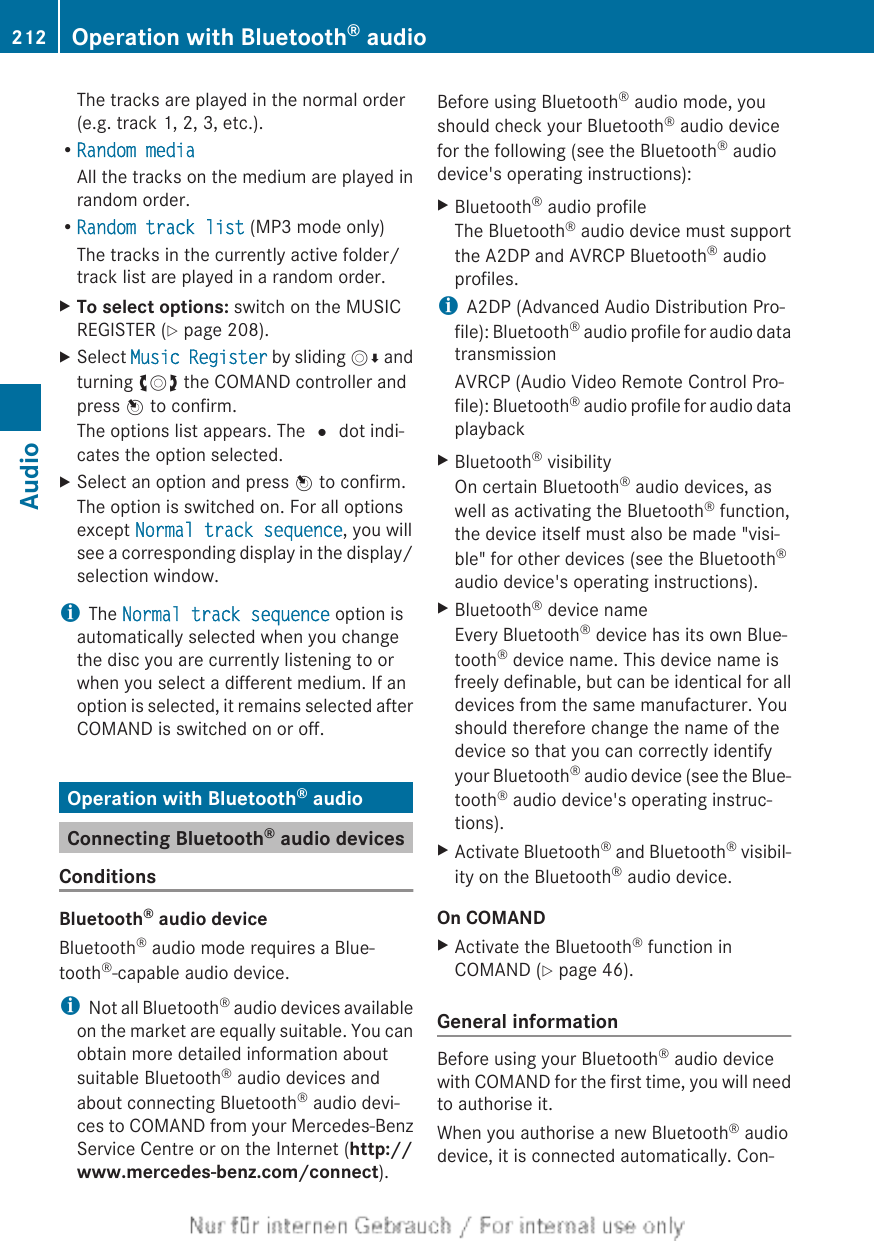 The tracks are played in the normal order(e.g. track 1, 2, 3, etc.).RRandom mediaAll the tracks on the medium are played inrandom order.RRandom track list (MP3 mode only)The tracks in the currently active folder/track list are played in a random order.XTo select options: switch on the MUSICREGISTER (Y page 208).XSelect Music Register by sliding VÆ andturning cVd the COMAND controller andpress W to confirm.The options list appears. The # dot indi-cates the option selected.XSelect an option and press W to confirm.The option is switched on. For all optionsexcept Normal track sequence, you willsee a corresponding display in the display/selection window.iThe Normal track sequence option isautomatically selected when you changethe disc you are currently listening to orwhen you select a different medium. If anoption is selected, it remains selected afterCOMAND is switched on or off.Operation with Bluetooth® audioConnecting Bluetooth® audio devicesConditionsBluetooth® audio deviceBluetooth® audio mode requires a Blue-tooth®-capable audio device.iNot all Bluetooth® audio devices availableon the market are equally suitable. You canobtain more detailed information aboutsuitable Bluetooth® audio devices andabout connecting Bluetooth® audio devi-ces to COMAND from your Mercedes-BenzService Centre or on the Internet (http://www.mercedes-benz.com/connect).Before using Bluetooth® audio mode, youshould check your Bluetooth® audio devicefor the following (see the Bluetooth® audiodevice&apos;s operating instructions):XBluetooth® audio profileThe Bluetooth® audio device must supportthe A2DP and AVRCP Bluetooth® audioprofiles.iA2DP (Advanced Audio Distribution Pro-file): Bluetooth® audio profile for audio datatransmissionAVRCP (Audio Video Remote Control Pro-file): Bluetooth® audio profile for audio dataplaybackXBluetooth® visibilityOn certain Bluetooth® audio devices, aswell as activating the Bluetooth® function,the device itself must also be made &quot;visi-ble&quot; for other devices (see the Bluetooth®audio device&apos;s operating instructions).XBluetooth® device nameEvery Bluetooth® device has its own Blue-tooth® device name. This device name isfreely definable, but can be identical for alldevices from the same manufacturer. Youshould therefore change the name of thedevice so that you can correctly identifyyour Bluetooth® audio device (see the Blue-tooth® audio device&apos;s operating instruc-tions).XActivate Bluetooth® and Bluetooth® visibil-ity on the Bluetooth® audio device.On COMANDXActivate the Bluetooth® function inCOMAND (Y page 46).General informationBefore using your Bluetooth® audio devicewith COMAND for the first time, you will needto authorise it.When you authorise a new Bluetooth® audiodevice, it is connected automatically. Con-212 Operation with Bluetooth® audioAudio