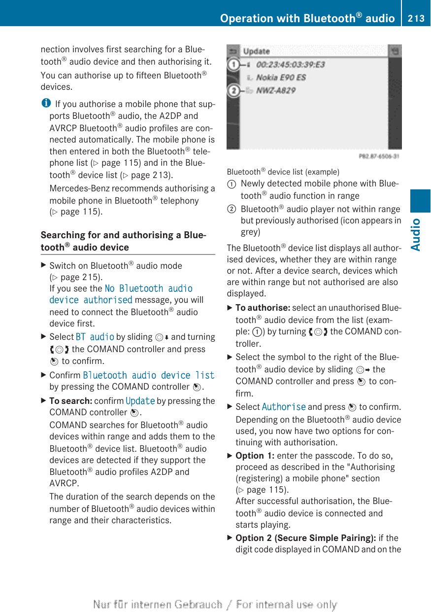 nection involves first searching for a Blue-tooth® audio device and then authorising it.You can authorise up to fifteen Bluetooth®devices.iIf you authorise a mobile phone that sup-ports Bluetooth® audio, the A2DP andAVRCP Bluetooth® audio profiles are con-nected automatically. The mobile phone isthen entered in both the Bluetooth® tele-phone list (Y page 115) and in the Blue-tooth® device list (Y page 213).Mercedes-Benz recommends authorising amobile phone in Bluetooth® telephony(Y page 115).Searching for and authorising a Blue-tooth® audio deviceXSwitch on Bluetooth® audio mode(Y page 215).If you see the No Bluetooth audio device authorised message, you willneed to connect the Bluetooth® audiodevice first.XSelect BT audio by sliding VÆ and turningcVd the COMAND controller and pressW to confirm.XConfirm Bluetooth audio device listby pressing the COMAND controller W.XTo search: confirm Update by pressing theCOMAND controller W.COMAND searches for Bluetooth® audiodevices within range and adds them to theBluetooth® device list. Bluetooth® audiodevices are detected if they support theBluetooth® audio profiles A2DP andAVRCP.The duration of the search depends on thenumber of Bluetooth® audio devices withinrange and their characteristics.Bluetooth® device list (example):Newly detected mobile phone with Blue-tooth® audio function in range;Bluetooth® audio player not within rangebut previously authorised (icon appears ingrey)The Bluetooth® device list displays all author-ised devices, whether they are within rangeor not. After a device search, devices whichare within range but not authorised are alsodisplayed.XTo authorise: select an unauthorised Blue-tooth® audio device from the list (exam-ple: :) by turning cVd the COMAND con-troller.XSelect the symbol to the right of the Blue-tooth® audio device by sliding VY theCOMAND controller and press W to con-firm.XSelect Authorise and press W to confirm.Depending on the Bluetooth® audio deviceused, you now have two options for con-tinuing with authorisation.XOption 1: enter the passcode. To do so,proceed as described in the &quot;Authorising(registering) a mobile phone&quot; section(Y page 115).After successful authorisation, the Blue-tooth® audio device is connected andstarts playing.XOption 2 (Secure Simple Pairing): if thedigit code displayed in COMAND and on theOperation with Bluetooth® audio 213AudioZ