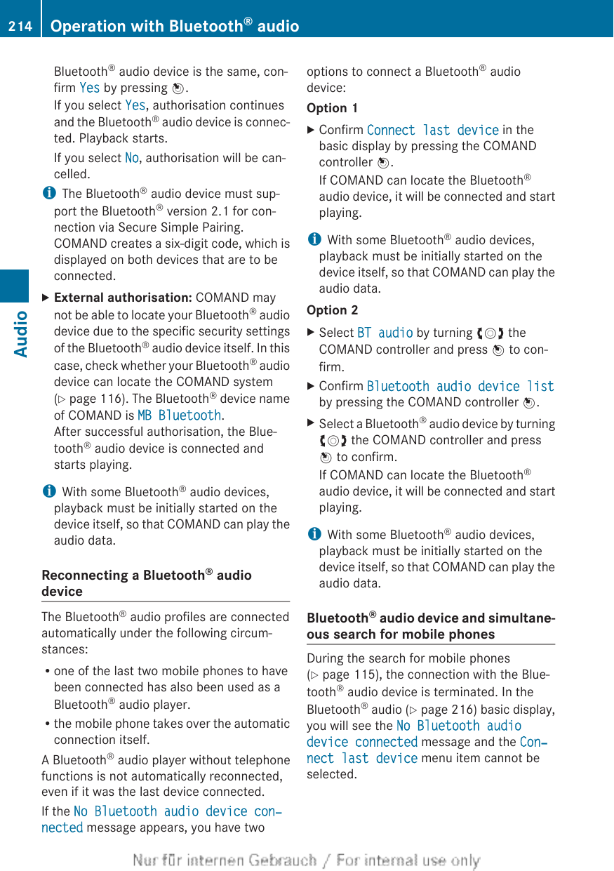 Bluetooth® audio device is the same, con-firm Yes by pressing W.If you select Yes, authorisation continuesand the Bluetooth® audio device is connec-ted. Playback starts.If you select No, authorisation will be can-celled.iThe Bluetooth® audio device must sup-port the Bluetooth® version 2.1 for con-nection via Secure Simple Pairing.COMAND creates a six-digit code, which isdisplayed on both devices that are to beconnected.XExternal authorisation: COMAND maynot be able to locate your Bluetooth® audiodevice due to the specific security settingsof the Bluetooth® audio device itself. In thiscase, check whether your Bluetooth® audiodevice can locate the COMAND system(Y page 116). The Bluetooth® device nameof COMAND is MB Bluetooth.After successful authorisation, the Blue-tooth® audio device is connected andstarts playing.iWith some Bluetooth® audio devices,playback must be initially started on thedevice itself, so that COMAND can play theaudio data.Reconnecting a Bluetooth® audiodeviceThe Bluetooth® audio profiles are connectedautomatically under the following circum-stances:Rone of the last two mobile phones to havebeen connected has also been used as aBluetooth® audio player.Rthe mobile phone takes over the automaticconnection itself.A Bluetooth® audio player without telephonefunctions is not automatically reconnected,even if it was the last device connected.If the No Bluetooth audio device con‐nected message appears, you have twooptions to connect a Bluetooth® audiodevice:Option 1XConfirm Connect last device in thebasic display by pressing the COMANDcontroller W.If COMAND can locate the Bluetooth®audio device, it will be connected and startplaying.iWith some Bluetooth® audio devices,playback must be initially started on thedevice itself, so that COMAND can play theaudio data.Option 2XSelect BT audio by turning cVd theCOMAND controller and press W to con-firm.XConfirm Bluetooth audio device listby pressing the COMAND controller W.XSelect a Bluetooth® audio device by turningcVd the COMAND controller and pressW to confirm.If COMAND can locate the Bluetooth®audio device, it will be connected and startplaying.iWith some Bluetooth® audio devices,playback must be initially started on thedevice itself, so that COMAND can play theaudio data.Bluetooth® audio device and simultane-ous search for mobile phonesDuring the search for mobile phones(Y page 115), the connection with the Blue-tooth® audio device is terminated. In theBluetooth® audio (Y page 216) basic display,you will see the No Bluetooth audio device connected message and the Con‐nect last device menu item cannot beselected.214 Operation with Bluetooth® audioAudio