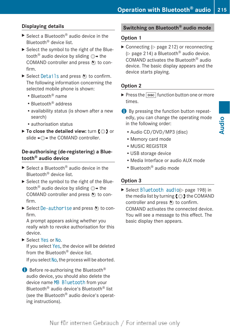 Displaying detailsXSelect a Bluetooth® audio device in theBluetooth® device list.XSelect the symbol to the right of the Blue-tooth® audio device by sliding VY theCOMAND controller and press W to con-firm.XSelect Details and press W to confirm.The following information concerning theselected mobile phone is shown:RBluetooth® nameRBluetooth® addressRavailability status (is shown after a newsearch)Rauthorisation statusXTo close the detailed view: turn cVd orslide XVY the COMAND controller.De-authorising (de-registering) a Blue-tooth® audio deviceXSelect a Bluetooth® audio device in theBluetooth® device list.XSelect the symbol to the right of the Blue-tooth® audio device by sliding VY theCOMAND controller and press W to con-firm.XSelect De-authorise and press W to con-firm.A prompt appears asking whether youreally wish to revoke authorisation for thisdevice.XSelect Yes or No.If you select Yes, the device will be deletedfrom the Bluetooth® device list.If you select No, the process will be aborted.iBefore re-authorising the Bluetooth®audio device, you should also delete thedevice name MB Bluetooth from yourBluetooth® audio device&apos;s Bluetooth® list(see the Bluetooth® audio device&apos;s operat-ing instructions).Switching on Bluetooth® audio modeOption 1XConnecting (Y page 212) or reconnecting(Y page 214) a Bluetooth® audio device.COMAND activates the Bluetooth® audiodevice. The basic display appears and thedevice starts playing.Option 2XPress the h function button one or moretimes.iBy pressing the function button repeat-edly, you can change the operating modein the following order:RAudio CD/DVD/MP3 (disc)RMemory card modeRMUSIC REGISTERRUSB storage deviceRMedia Interface or audio AUX modeRBluetooth® audio modeOption 3XSelect Bluetooth audio(Y page 198) inthe media list by turning cVd the COMANDcontroller and press W to confirm.COMAND activates the connected device.You will see a message to this effect. Thebasic display then appears.Operation with Bluetooth® audio 215AudioZ
