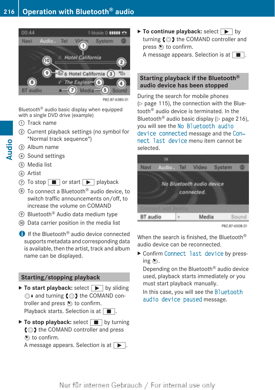 Bluetooth® audio basic display when equippedwith a single DVD drive (example):Track name;Current playback settings (no symbol for&quot;Normal track sequence&quot;)=Album name?Sound settingsAMedia listBArtistCTo stop É or start Ì playbackDTo connect a Bluetooth® audio device, toswitch traffic announcements on/off, toincrease the volume on COMANDEBluetooth® Audio data medium typeFData carrier position in the media listiIf the Bluetooth® audio device connectedsupports metadata and corresponding datais available, then the artist, track and albumname can be displayed.Starting/stopping playbackXTo start playback: select Ì by slidingVÆ and turning cVd the COMAND con-troller and press W to confirm.Playback starts. Selection is at É.XTo stop playback: select É by turningcVd the COMAND controller and pressW to confirm.A message appears. Selection is at Ì.XTo continue playback: select Ì byturning cVd the COMAND controller andpress W to confirm.A message appears. Selection is at É.Starting playback if the Bluetooth®audio device has been stoppedDuring the search for mobile phones(Y page 115), the connection with the Blue-tooth® audio device is terminated. In theBluetooth® audio basic display (Y page 216),you will see the No Bluetooth audio device connected message and the Con‐nect last device menu item cannot beselected.When the search is finished, the Bluetooth®audio device can be reconnected.XConfirm Connect last device by press-ing W.Depending on the Bluetooth® audio deviceused, playback starts immediately or youmust start playback manually.In this case, you will see the Bluetooth audio device paused message.216 Operation with Bluetooth® audioAudio