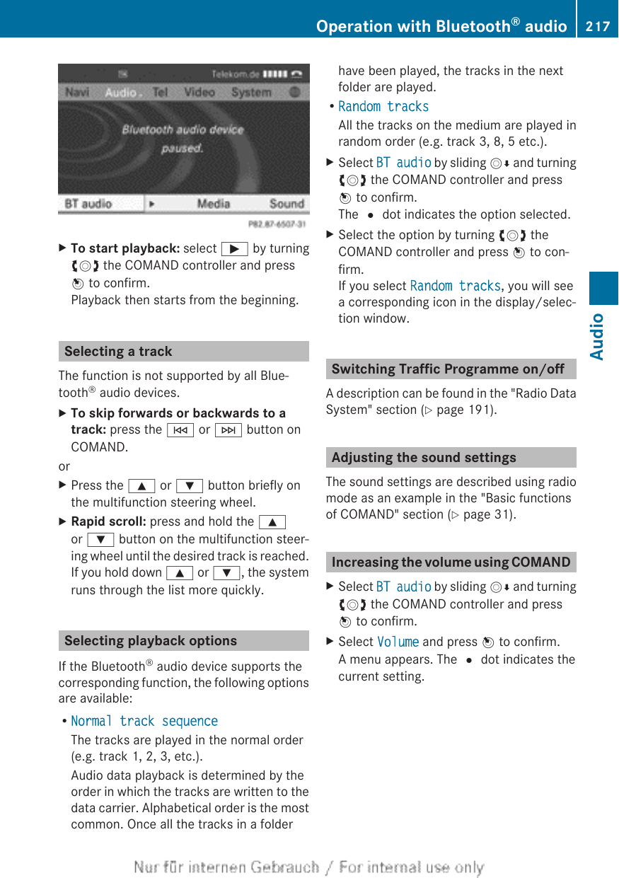 XTo start playback: select Ì by turningcVd the COMAND controller and pressW to confirm.Playback then starts from the beginning.Selecting a trackThe function is not supported by all Blue-tooth® audio devices.XTo skip forwards or backwards to a track: press the E or F button onCOMAND.orXPress the 9 or : button briefly onthe multifunction steering wheel.XRapid scroll: press and hold the 9or : button on the multifunction steer-ing wheel until the desired track is reached.If you hold down 9 or :, the systemruns through the list more quickly.Selecting playback optionsIf the Bluetooth® audio device supports thecorresponding function, the following optionsare available:RNormal track sequenceThe tracks are played in the normal order(e.g. track 1, 2, 3, etc.).Audio data playback is determined by theorder in which the tracks are written to thedata carrier. Alphabetical order is the mostcommon. Once all the tracks in a folderhave been played, the tracks in the nextfolder are played.RRandom tracksAll the tracks on the medium are played inrandom order (e.g. track 3, 8, 5 etc.).XSelect BT audio by sliding VÆ and turningcVd the COMAND controller and pressW to confirm.The # dot indicates the option selected.XSelect the option by turning cVd theCOMAND controller and press W to con-firm.If you select Random tracks, you will seea corresponding icon in the display/selec-tion window.Switching Traffic Programme on/offA description can be found in the &quot;Radio DataSystem&quot; section (Y page 191).Adjusting the sound settingsThe sound settings are described using radiomode as an example in the &quot;Basic functionsof COMAND&quot; section (Y page 31).Increasing the volume using COMANDXSelect BT audio by sliding VÆ and turningcVd the COMAND controller and pressW to confirm.XSelect Volume and press W to confirm.A menu appears. The # dot indicates thecurrent setting.Operation with Bluetooth® audio 217AudioZ