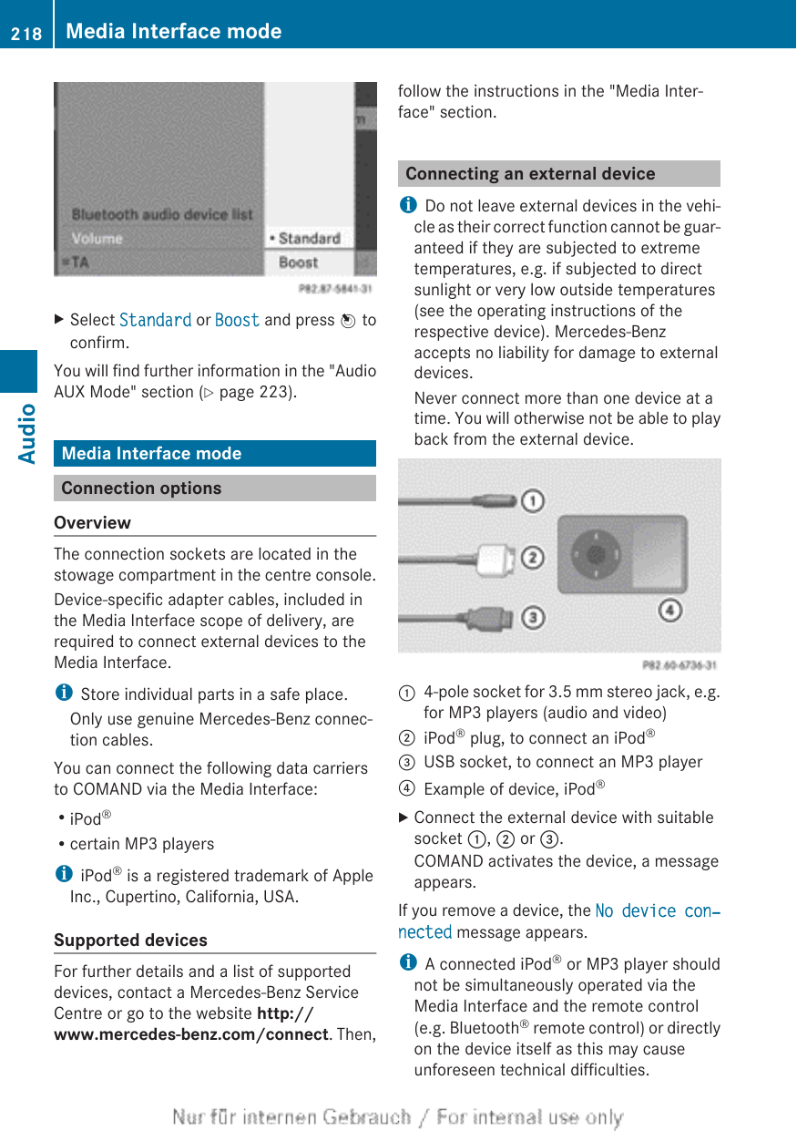 XSelect Standard or Boost and press W toconfirm.You will find further information in the &quot;AudioAUX Mode&quot; section (Y page 223).Media Interface modeConnection optionsOverviewThe connection sockets are located in thestowage compartment in the centre console.Device-specific adapter cables, included inthe Media Interface scope of delivery, arerequired to connect external devices to theMedia Interface.iStore individual parts in a safe place.Only use genuine Mercedes-Benz connec-tion cables.You can connect the following data carriersto COMAND via the Media Interface:RiPod®Rcertain MP3 playersiiPod® is a registered trademark of AppleInc., Cupertino, California, USA.Supported devicesFor further details and a list of supporteddevices, contact a Mercedes-Benz ServiceCentre or go to the website http://www.mercedes-benz.com/connect. Then,follow the instructions in the &quot;Media Inter-face&quot; section.Connecting an external deviceiDo not leave external devices in the vehi-cle as their correct function cannot be guar-anteed if they are subjected to extremetemperatures, e.g. if subjected to directsunlight or very low outside temperatures(see the operating instructions of therespective device). Mercedes-Benzaccepts no liability for damage to externaldevices.Never connect more than one device at atime. You will otherwise not be able to playback from the external device.:4-pole socket for 3.5 mm stereo jack, e.g.for MP3 players (audio and video);iPod® plug, to connect an iPod®=USB socket, to connect an MP3 player?Example of device, iPod®XConnect the external device with suitablesocket :, ; or =.COMAND activates the device, a messageappears.If you remove a device, the No device con‐nected message appears.iA connected iPod® or MP3 player shouldnot be simultaneously operated via theMedia Interface and the remote control(e.g. Bluetooth® remote control) or directlyon the device itself as this may causeunforeseen technical difficulties.218 Media Interface modeAudio