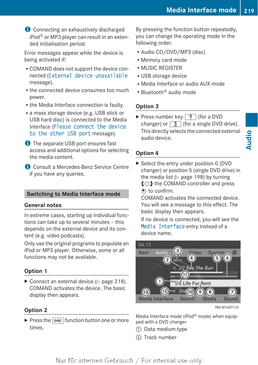 iConnecting an exhaustively dischargediPod® or MP3 player can result in an exten-ded initialisation period.Error messages appear while the device isbeing activated if:RCOMAND does not support the device con-nected (External device unavailablemessage).Rthe connected device consumes too muchpower.Rthe Media Interface connection is faulty.Ra mass storage device (e.g. USB stick orUSB hard disc) is connected to the MediaInterface (Please connect the device to the other USB port message).iThe separate USB port ensures fastaccess and additional options for selectingthe media content.iConsult a Mercedes-Benz Service Centreif you have any queries.Switching to Media Interface modeGeneral notesIn extreme cases, starting up individual func-tions can take up to several minutes – thisdepends on the external device and its con-tent (e.g. video podcasts).Only use the original programs to populate aniPod or MP3 player. Otherwise, some or allfunctions may not be available.Option 1XConnect an external device (Y page 218).COMAND activates the device. The basicdisplay then appears.Option 2XPress the h function button one or moretimes.By pressing the function button repeatedly,you can change the operating mode in thefollowing order:RAudio CD/DVD/MP3 (disc)RMemory card modeRMUSIC REGISTERRUSB storage deviceRMedia Interface or audio AUX modeRBluetooth® audio modeOption 3XPress number key i (for a DVDchanger) or o (for a single DVD drive).This directly selects the connected externalaudio device.Option 4XSelect the entry under position 0 (DVDchanger) or position 5 (single DVD drive) inthe media list (Y page 198) by turningcVd the COMAND controller and pressW to confirm.COMAND activates the connected device.You will see a message to this effect. Thebasic display then appears.If no device is connected, you will see theMedia Interface entry instead of adevice name.Media Interface mode (iPod® mode) when equip-ped with a DVD changer:Data medium type;Track numberMedia Interface mode 219AudioZ