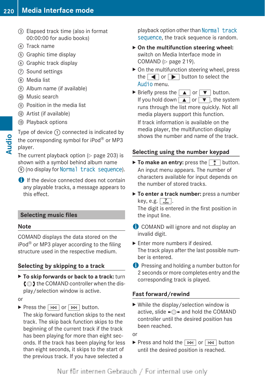 =Elapsed track time (also in format00:00:00 for audio books)?Track nameAGraphic time displayBGraphic track displayCSound settingsDMedia listEAlbum name (if available)FMusic searchGPosition in the media listHArtist (if available)IPlayback optionsType of device : connected is indicated bythe corresponding symbol for iPod® or MP3player.The current playback option (Y page 203) isshown with a symbol behind album nameE (no display for Normal track sequence).iIf the device connected does not containany playable tracks, a message appears tothis effect.Selecting music filesNoteCOMAND displays the data stored on theiPod® or MP3 player according to the filingstructure used in the respective medium.Selecting by skipping to a trackXTo skip forwards or back to a track: turncVd the COMAND controller when the dis-play/selection window is active.orXPress the E or F button.The skip forward function skips to the nexttrack. The skip back function skips to thebeginning of the current track if the trackhas been playing for more than eight sec-onds. If the track has been playing for lessthan eight seconds, it skips to the start ofthe previous track. If you have selected aplayback option other than Normal track sequence, the track sequence is random.XOn the multifunction steering wheel:switch on Media Interface mode inCOMAND (Y page 219).XOn the multifunction steering wheel, pressthe = or ; button to select theAudio menu.XBriefly press the 9 or : button.If you hold down 9 or :, the systemruns through the list more quickly. Not allmedia players support this function.If track information is available on themedia player, the multifunction displayshows the number and name of the track.Selecting using the number keypadXTo make an entry: press the l button.An input menu appears. The number ofcharacters available for input depends onthe number of stored tracks.XTo enter a track number: press a numberkey, e.g. q.The digit is entered in the first position inthe input line.iCOMAND will ignore and not display aninvalid digit.XEnter more numbers if desired.The track plays after the last possible num-ber is entered.iPressing and holding a number button for2 seconds or more completes entry and thecorresponding track is played.Fast forward/rewindXWhile the display/selection window isactive, slide XVY and hold the COMANDcontroller until the desired position hasbeen reached.orXPress and hold the F or E buttonuntil the desired position is reached.220 Media Interface modeAudio