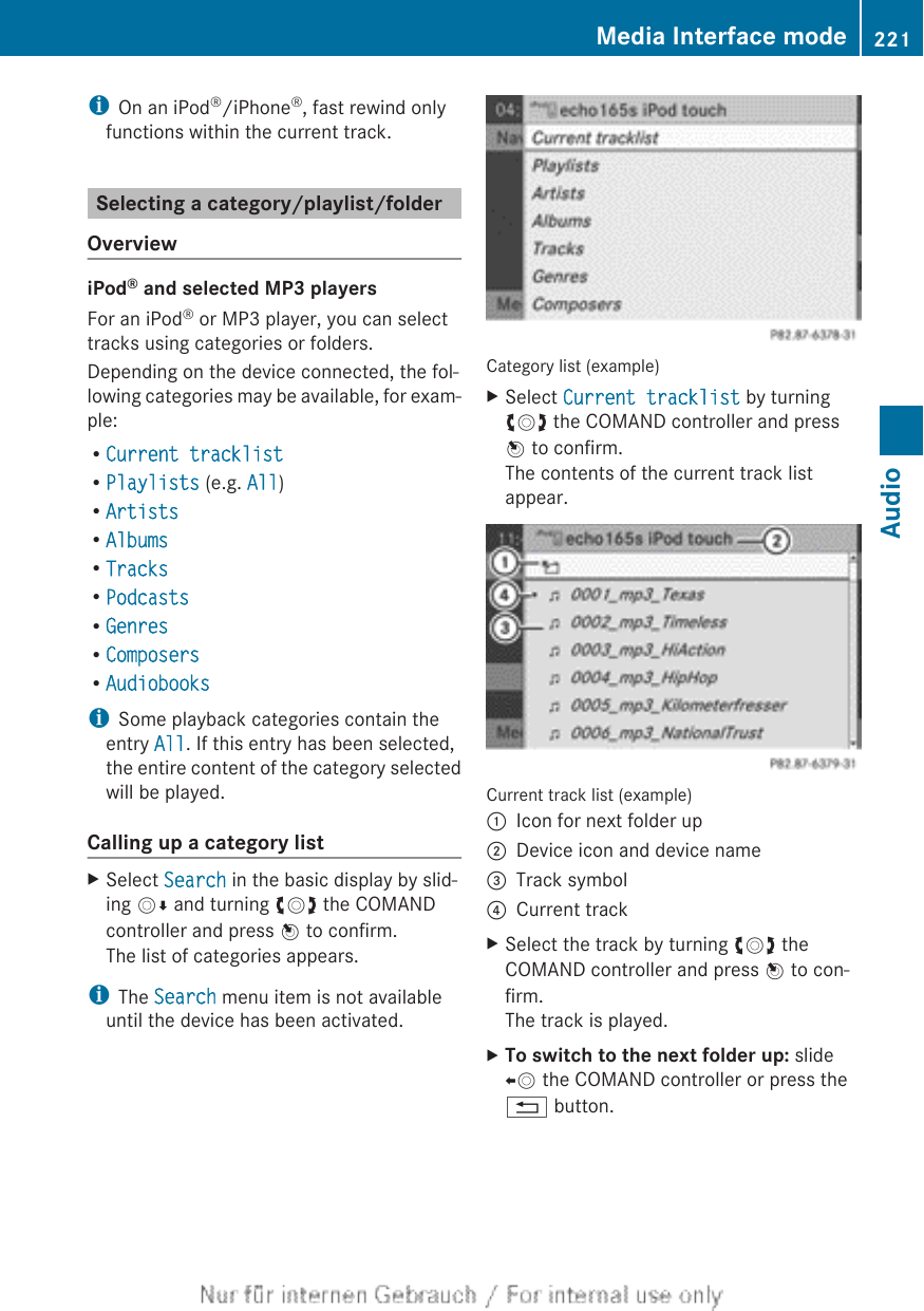 iOn an iPod®/iPhone®, fast rewind onlyfunctions within the current track.Selecting a category/playlist/folderOverviewiPod® and selected MP3 playersFor an iPod® or MP3 player, you can selecttracks using categories or folders.Depending on the device connected, the fol-lowing categories may be available, for exam-ple:RCurrent tracklistRPlaylists (e.g. All)RArtistsRAlbumsRTracksRPodcastsRGenresRComposersRAudiobooksiSome playback categories contain theentry All. If this entry has been selected,the entire content of the category selectedwill be played.Calling up a category listXSelect Search in the basic display by slid-ing VÆ and turning cVd the COMANDcontroller and press W to confirm.The list of categories appears.iThe Search menu item is not availableuntil the device has been activated.Category list (example)XSelect Current tracklist by turningcVd the COMAND controller and pressW to confirm.The contents of the current track listappear.Current track list (example):Icon for next folder up;Device icon and device name=Track symbol?Current trackXSelect the track by turning cVd theCOMAND controller and press W to con-firm.The track is played.XTo switch to the next folder up: slideXV the COMAND controller or press the% button.Media Interface mode 221AudioZ