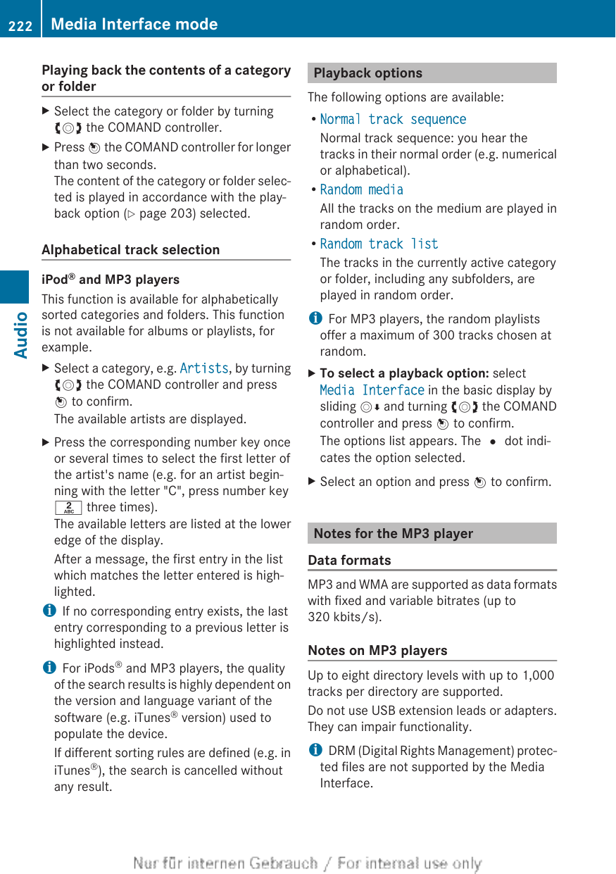 Playing back the contents of a categoryor folderXSelect the category or folder by turningcVd the COMAND controller.XPress W the COMAND controller for longerthan two seconds.The content of the category or folder selec-ted is played in accordance with the play-back option (Y page 203) selected.Alphabetical track selectioniPod® and MP3 playersThis function is available for alphabeticallysorted categories and folders. This functionis not available for albums or playlists, forexample.XSelect a category, e.g. Artists, by turningcVd the COMAND controller and pressW to confirm.The available artists are displayed.XPress the corresponding number key onceor several times to select the first letter ofthe artist&apos;s name (e.g. for an artist begin-ning with the letter &quot;C&quot;, press number keyl three times).The available letters are listed at the loweredge of the display.After a message, the first entry in the listwhich matches the letter entered is high-lighted.iIf no corresponding entry exists, the lastentry corresponding to a previous letter ishighlighted instead.iFor iPods® and MP3 players, the qualityof the search results is highly dependent onthe version and language variant of thesoftware (e.g. iTunes® version) used topopulate the device.If different sorting rules are defined (e.g. iniTunes®), the search is cancelled withoutany result.Playback optionsThe following options are available:RNormal track sequenceNormal track sequence: you hear thetracks in their normal order (e.g. numericalor alphabetical).RRandom mediaAll the tracks on the medium are played inrandom order.RRandom track listThe tracks in the currently active categoryor folder, including any subfolders, areplayed in random order.iFor MP3 players, the random playlistsoffer a maximum of 300 tracks chosen atrandom.XTo select a playback option: selectMedia Interface in the basic display bysliding VÆ and turning cVd the COMANDcontroller and press W to confirm.The options list appears. The # dot indi-cates the option selected.XSelect an option and press W to confirm.Notes for the MP3 playerData formatsMP3 and WMA are supported as data formatswith fixed and variable bitrates (up to320 kbits/s).Notes on MP3 playersUp to eight directory levels with up to 1,000tracks per directory are supported.Do not use USB extension leads or adapters.They can impair functionality.iDRM (Digital Rights Management) protec-ted files are not supported by the MediaInterface.222 Media Interface modeAudio