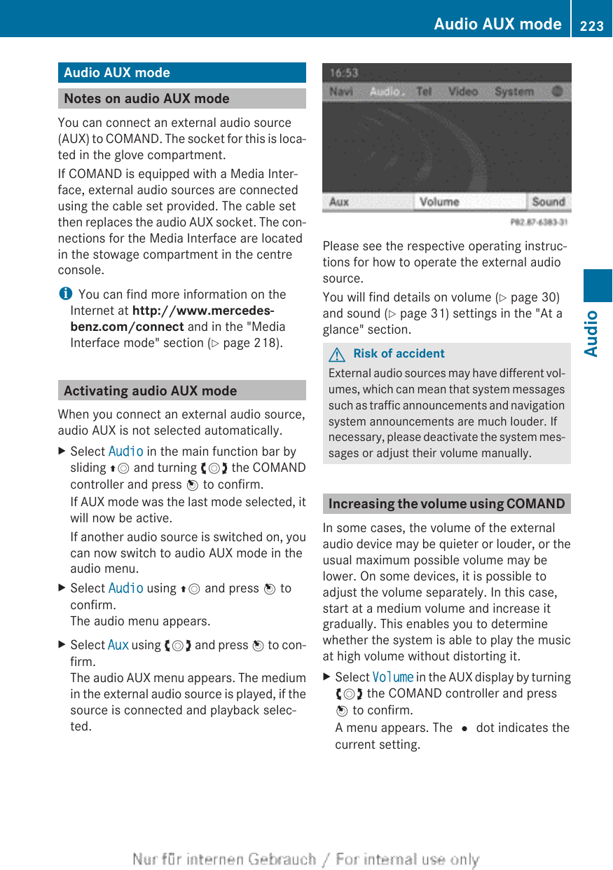 Audio AUX modeNotes on audio AUX modeYou can connect an external audio source(AUX) to COMAND. The socket for this is loca-ted in the glove compartment.If COMAND is equipped with a Media Inter-face, external audio sources are connectedusing the cable set provided. The cable setthen replaces the audio AUX socket. The con-nections for the Media Interface are locatedin the stowage compartment in the centreconsole.iYou can find more information on theInternet at http://www.mercedes-benz.com/connect and in the &quot;MediaInterface mode&quot; section (Y page 218).Activating audio AUX modeWhen you connect an external audio source,audio AUX is not selected automatically.XSelect Audio in the main function bar bysliding ZV and turning cVd the COMANDcontroller and press W to confirm.If AUX mode was the last mode selected, itwill now be active.If another audio source is switched on, youcan now switch to audio AUX mode in theaudio menu.XSelect Audio using ZV and press W toconfirm.The audio menu appears.XSelect Aux using cVd and press W to con-firm.The audio AUX menu appears. The mediumin the external audio source is played, if thesource is connected and playback selec-ted.Please see the respective operating instruc-tions for how to operate the external audiosource.You will find details on volume (Y page 30)and sound (Y page 31) settings in the &quot;At aglance&quot; section.GRisk of accidentExternal audio sources may have different vol-umes, which can mean that system messagessuch as traffic announcements and navigationsystem announcements are much louder. Ifnecessary, please deactivate the system mes-sages or adjust their volume manually.Increasing the volume using COMANDIn some cases, the volume of the externalaudio device may be quieter or louder, or theusual maximum possible volume may belower. On some devices, it is possible toadjust the volume separately. In this case,start at a medium volume and increase itgradually. This enables you to determinewhether the system is able to play the musicat high volume without distorting it.XSelect Volume in the AUX display by turningcVd the COMAND controller and pressW to confirm.A menu appears. The # dot indicates thecurrent setting.Audio AUX mode 223AudioZ