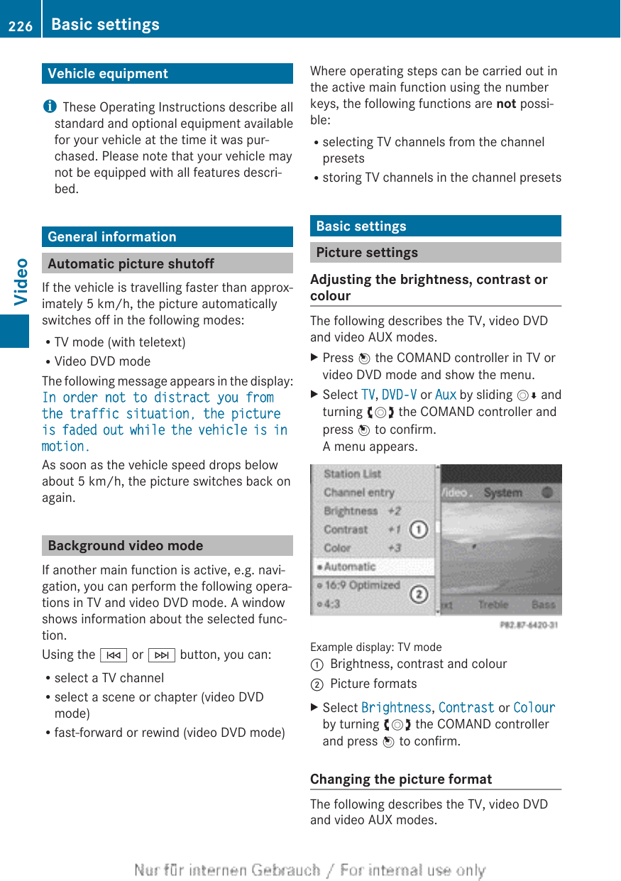 Vehicle equipmentiThese Operating Instructions describe allstandard and optional equipment availablefor your vehicle at the time it was pur-chased. Please note that your vehicle maynot be equipped with all features descri-bed.General informationAutomatic picture shutoffIf the vehicle is travelling faster than approx-imately 5 km/h, the picture automaticallyswitches off in the following modes:RTV mode (with teletext)RVideo DVD modeThe following message appears in the display:In order not to distract you from the traffic situation, the picture is faded out while the vehicle is in motion.As soon as the vehicle speed drops belowabout 5 km/h, the picture switches back onagain.Background video modeIf another main function is active, e.g. navi-gation, you can perform the following opera-tions in TV and video DVD mode. A windowshows information about the selected func-tion.Using the E or F button, you can:Rselect a TV channelRselect a scene or chapter (video DVDmode)Rfast-forward or rewind (video DVD mode)Where operating steps can be carried out inthe active main function using the numberkeys, the following functions are not possi-ble:Rselecting TV channels from the channelpresetsRstoring TV channels in the channel presetsBasic settingsPicture settingsAdjusting the brightness, contrast orcolourThe following describes the TV, video DVDand video AUX modes.XPress W the COMAND controller in TV orvideo DVD mode and show the menu.XSelect TV, DVD-V or Aux by sliding VÆ andturning cVd the COMAND controller andpress W to confirm.A menu appears.Example display: TV mode:Brightness, contrast and colour;Picture formatsXSelect Brightness, Contrast or Colourby turning cVd the COMAND controllerand press W to confirm.Changing the picture formatThe following describes the TV, video DVDand video AUX modes.226 Basic settingsVideo