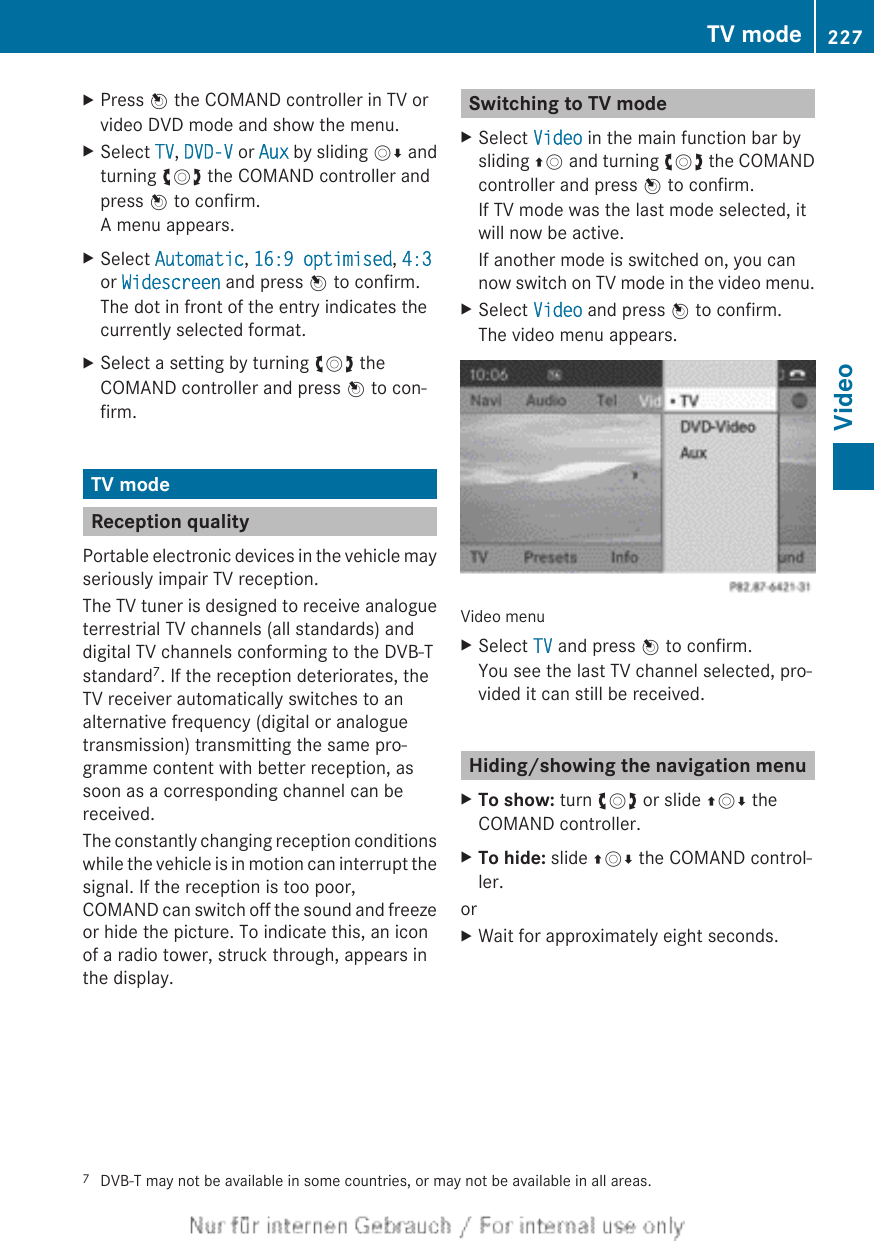 XPress W the COMAND controller in TV orvideo DVD mode and show the menu.XSelect TV, DVD-V or Aux by sliding VÆ andturning cVd the COMAND controller andpress W to confirm.A menu appears.XSelect Automatic, 16:9 optimised, 4:3or Widescreen and press W to confirm.The dot in front of the entry indicates thecurrently selected format.XSelect a setting by turning cVd theCOMAND controller and press W to con-firm.TV modeReception qualityPortable electronic devices in the vehicle mayseriously impair TV reception.The TV tuner is designed to receive analogueterrestrial TV channels (all standards) anddigital TV channels conforming to the DVB-Tstandard7. If the reception deteriorates, theTV receiver automatically switches to analternative frequency (digital or analoguetransmission) transmitting the same pro-gramme content with better reception, assoon as a corresponding channel can bereceived.The constantly changing reception conditionswhile the vehicle is in motion can interrupt thesignal. If the reception is too poor,COMAND can switch off the sound and freezeor hide the picture. To indicate this, an iconof a radio tower, struck through, appears inthe display.Switching to TV modeXSelect Video in the main function bar bysliding ZV and turning cVd the COMANDcontroller and press W to confirm.If TV mode was the last mode selected, itwill now be active.If another mode is switched on, you cannow switch on TV mode in the video menu.XSelect Video and press W to confirm.The video menu appears.Video menuXSelect TV and press W to confirm.You see the last TV channel selected, pro-vided it can still be received.Hiding/showing the navigation menuXTo show: turn cVd or slide ZVÆ theCOMAND controller.XTo hide: slide ZVÆ the COMAND control-ler.orXWait for approximately eight seconds.7DVB-T may not be available in some countries, or may not be available in all areas.TV mode 227Video