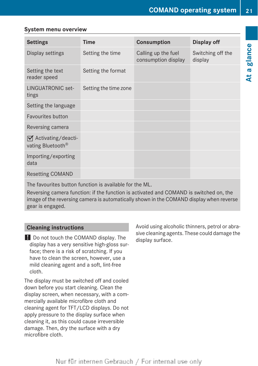 System menu overviewSettings Time Consumption Display offDisplay settings Setting the time Calling up the fuelconsumption displaySwitching off thedisplaySetting the textreader speedSetting the formatLINGUATRONIC set-tingsSetting the time zoneSetting the languageFavourites buttonReversing cameraO Activating/deacti-vating Bluetooth®Importing/exportingdataResetting COMANDThe favourites button function is available for the ML.Reversing camera function: if the function is activated and COMAND is switched on, theimage of the reversing camera is automatically shown in the COMAND display when reversegear is engaged.Cleaning instructions! Do not touch the COMAND display. Thedisplay has a very sensitive high-gloss sur-face; there is a risk of scratching. If youhave to clean the screen, however, use amild cleaning agent and a soft, lint-freecloth.The display must be switched off and cooleddown before you start cleaning. Clean thedisplay screen, when necessary, with a com-mercially available microfibre cloth andcleaning agent for TFT/LCD displays. Do notapply pressure to the display surface whencleaning it, as this could cause irreversibledamage. Then, dry the surface with a drymicrofibre cloth.Avoid using alcoholic thinners, petrol or abra-sive cleaning agents. These could damage thedisplay surface.COMAND operating system 21At a glance