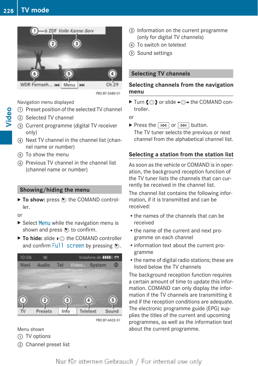 Navigation menu displayed:Preset position of the selected TV channel;Selected TV channel=Current programme (digital TV receiveronly)?Next TV channel in the channel list (chan-nel name or number)ATo show the menuBPrevious TV channel in the channel list(channel name or number)Showing/hiding the menuXTo show: press W the COMAND control-ler.orXSelect Menu while the navigation menu isshown and press W to confirm.XTo hide: slide ZV the COMAND controllerand confirm Full screen by pressing W.Menu shown:TV options;Channel preset list=Information on the current programme(only for digital TV channels)?To switch on teletextASound settingsSelecting TV channelsSelecting channels from the navigationmenuXTurn cVd or slide XVY the COMAND con-troller.orXPress the E or F button.The TV tuner selects the previous or nextchannel from the alphabetical channel list.Selecting a station from the station listAs soon as the vehicle or COMAND is in oper-ation, the background reception function ofthe TV tuner lists the channels that can cur-rently be received in the channel list.The channel list contains the following infor-mation, if it is transmitted and can bereceived:Rthe names of the channels that can bereceivedRthe name of the current and next pro-gramme on each channelRinformation text about the current pro-grammeRthe name of digital radio stations; these arelisted below the TV channelsThe background reception function requiresa certain amount of time to update this infor-mation. COMAND can only display the infor-mation if the TV channels are transmitting itand if the reception conditions are adequate.The electronic programme guide (EPG) sup-plies the titles of the current and upcomingprogrammes, as well as the information textabout the current programme.228 TV modeVideo