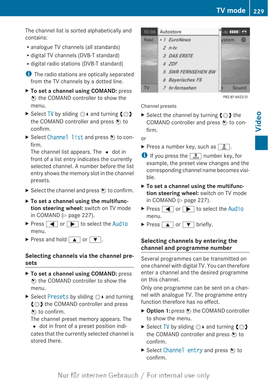 The channel list is sorted alphabetically andcontains:Ranalogue TV channels (all standards)Rdigital TV channels (DVB-T standard)Rdigital radio stations (DVB-T standard)iThe radio stations are optically separatedfrom the TV channels by a dotted line.XTo set a channel using COMAND: pressW the COMAND controller to show themenu.XSelect TV by sliding VÆ and turning cVdthe COMAND controller and press W toconfirm.XSelect Channel list and press W to con-firm.The channel list appears. The # dot infront of a list entry indicates the currentlyselected channel. A number before the listentry shows the memory slot in the channelpresets.XSelect the channel and press W to confirm.XTo set a channel using the multifunc-tion steering wheel: switch on TV modein COMAND (Y page 227).XPress = or ; to select the Audiomenu.XPress and hold 9 or :.Selecting channels via the channel pre-setsXTo set a channel using COMAND: pressW the COMAND controller to show themenu.XSelect Presets by sliding VÆ and turningcVd the COMAND controller and pressW to confirm.The channel preset memory appears. The# dot in front of a preset position indi-cates that the currently selected channel isstored there.Channel presetsXSelect the channel by turning cVd theCOMAND controller and press W to con-firm.orXPress a number key, such as l.iIf you press the s number key, forexample, the preset view changes and thecorresponding channel name becomes visi-ble.XTo set a channel using the multifunc-tion steering wheel: switch on TV modein COMAND (Y page 227).XPress = or ; to select the Audiomenu.XPress 9 or : briefly.Selecting channels by entering thechannel and programme numberSeveral programmes can be transmitted onone channel with digital TV. You can thereforeenter a channel and the desired programmeon this channel.Only one programme can be sent on a chan-nel with analogue TV. The programme entryfunction therefore has no effect.XOption 1: press W the COMAND controllerto show the menu.XSelect TV by sliding VÆ and turning cVdthe COMAND controller and press W toconfirm.XSelect Channel entry and press W toconfirm.TV mode 229Video
