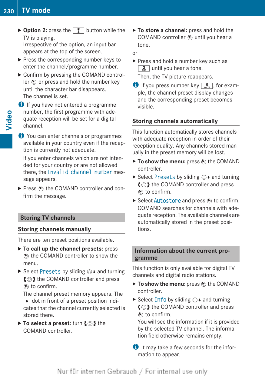 XOption 2: press the l button while theTV is playing.Irrespective of the option, an input barappears at the top of the screen.XPress the corresponding number keys toenter the channel/programme number.XConfirm by pressing the COMAND control-ler W or press and hold the number keyuntil the character bar disappears.The channel is set.iIf you have not entered a programmenumber, the first programme with ade-quate reception will be set for a digitalchannel.iYou can enter channels or programmesavailable in your country even if the recep-tion is currently not adequate.If you enter channels which are not inten-ded for your country or are not allowedthere, the Invalid channel number mes-sage appears.XPress W the COMAND controller and con-firm the message.Storing TV channelsStoring channels manuallyThere are ten preset positions available.XTo call up the channel presets: pressW the COMAND controller to show themenu.XSelect Presets by sliding VÆ and turningcVd the COMAND controller and pressW to confirm.The channel preset memory appears. The# dot in front of a preset position indi-cates that the channel currently selected isstored there.XTo select a preset: turn cVd theCOMAND controller.XTo store a channel: press and hold theCOMAND controller W until you hear atone.orXPress and hold a number key such asl until you hear a tone.Then, the TV picture reappears.iIf you press number key s, for exam-ple, the channel preset display changesand the corresponding preset becomesvisible.Storing channels automaticallyThis function automatically stores channelswith adequate reception in order of theirreception quality. Any channels stored man-ually in the preset memory will be lost.XTo show the menu: press W the COMANDcontroller.XSelect Presets by sliding VÆ and turningcVd the COMAND controller and pressW to confirm.XSelect Autostore and press W to confirm.COMAND searches for channels with ade-quate reception. The available channels areautomatically stored in the preset posi-tions.Information about the current pro-grammeThis function is only available for digital TVchannels and digital radio stations.XTo show the menu: press W the COMANDcontroller.XSelect Info by sliding VÆ and turningcVd the COMAND controller and pressW to confirm.You will see the information if it is providedby the selected TV channel. The informa-tion field otherwise remains empty.iIt may take a few seconds for the infor-mation to appear.230 TV modeVideo