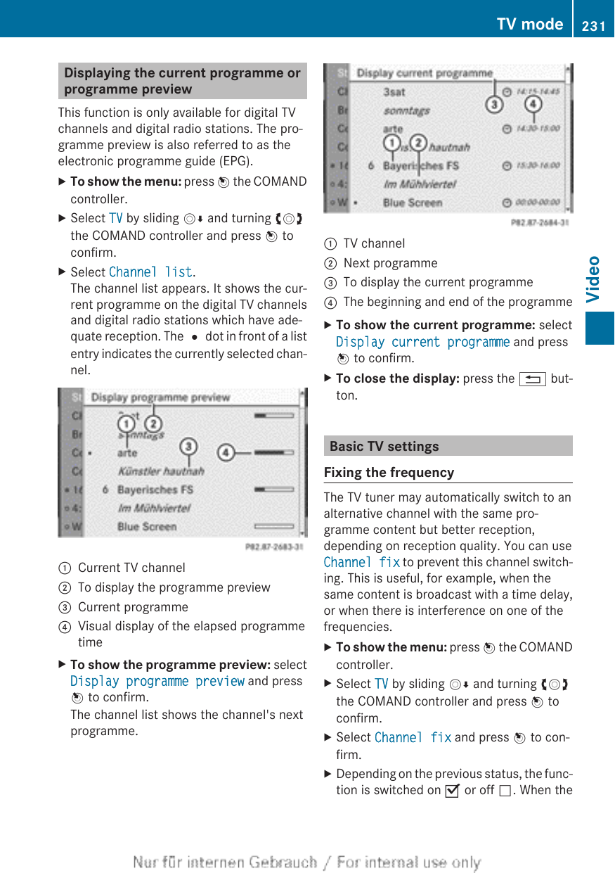 Displaying the current programme orprogramme previewThis function is only available for digital TVchannels and digital radio stations. The pro-gramme preview is also referred to as theelectronic programme guide (EPG).XTo show the menu: press W the COMANDcontroller.XSelect TV by sliding VÆ and turning cVdthe COMAND controller and press W toconfirm.XSelect Channel list.The channel list appears. It shows the cur-rent programme on the digital TV channelsand digital radio stations which have ade-quate reception. The # dot in front of a listentry indicates the currently selected chan-nel.:Current TV channel;To display the programme preview=Current programme?Visual display of the elapsed programmetimeXTo show the programme preview: selectDisplay programme preview and pressW to confirm.The channel list shows the channel&apos;s nextprogramme.:TV channel;Next programme=To display the current programme?The beginning and end of the programmeXTo show the current programme: selectDisplay current programme and pressW to confirm.XTo close the display: press the % but-ton.Basic TV settingsFixing the frequencyThe TV tuner may automatically switch to analternative channel with the same pro-gramme content but better reception,depending on reception quality. You can useChannel fix to prevent this channel switch-ing. This is useful, for example, when thesame content is broadcast with a time delay,or when there is interference on one of thefrequencies.XTo show the menu: press W the COMANDcontroller.XSelect TV by sliding VÆ and turning cVdthe COMAND controller and press W toconfirm.XSelect Channel fix and press W to con-firm.XDepending on the previous status, the func-tion is switched on O or off ª. When theTV mode 231Video