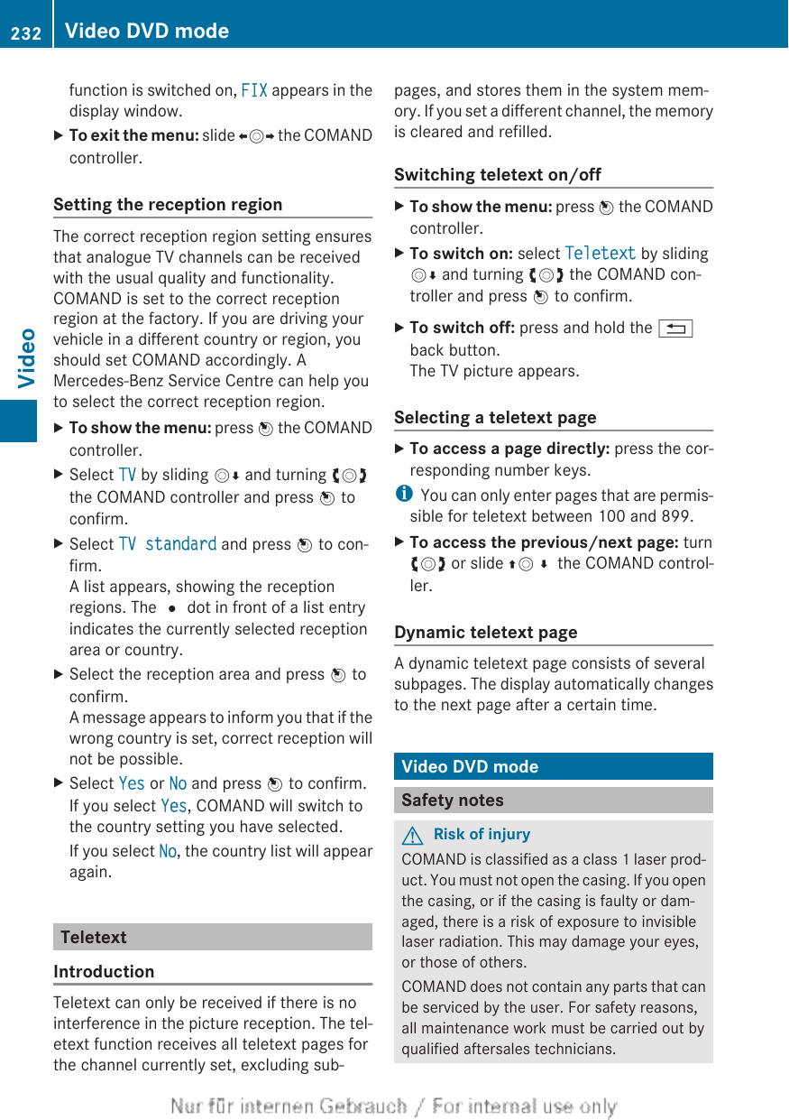 function is switched on, FIX appears in thedisplay window.XTo exit the menu: slide XVY the COMANDcontroller.Setting the reception regionThe correct reception region setting ensuresthat analogue TV channels can be receivedwith the usual quality and functionality.COMAND is set to the correct receptionregion at the factory. If you are driving yourvehicle in a different country or region, youshould set COMAND accordingly. AMercedes-Benz Service Centre can help youto select the correct reception region.XTo show the menu: press W the COMANDcontroller.XSelect TV by sliding VÆ and turning cVdthe COMAND controller and press W toconfirm.XSelect TV standard and press W to con-firm.A list appears, showing the receptionregions. The # dot in front of a list entryindicates the currently selected receptionarea or country.XSelect the reception area and press W toconfirm.A message appears to inform you that if thewrong country is set, correct reception willnot be possible.XSelect Yes or No and press W to confirm.If you select Yes, COMAND will switch tothe country setting you have selected.If you select No, the country list will appearagain.TeletextIntroductionTeletext can only be received if there is nointerference in the picture reception. The tel-etext function receives all teletext pages forthe channel currently set, excluding sub-pages, and stores them in the system mem-ory. If you set a different channel, the memoryis cleared and refilled.Switching teletext on/offXTo show the menu: press W the COMANDcontroller.XTo switch on: select Teletext by slidingVÆ and turning cVd the COMAND con-troller and press W to confirm.XTo switch off: press and hold the %back button.The TV picture appears.Selecting a teletext pageXTo access a page directly: press the cor-responding number keys.iYou can only enter pages that are permis-sible for teletext between 100 and 899.XTo access the previous/next page: turncVd or slide ZV¬ the COMAND control-ler.Dynamic teletext pageA dynamic teletext page consists of severalsubpages. The display automatically changesto the next page after a certain time.Video DVD modeSafety notesGRisk of injuryCOMAND is classified as a class 1 laser prod-uct. You must not open the casing. If you openthe casing, or if the casing is faulty or dam-aged, there is a risk of exposure to invisiblelaser radiation. This may damage your eyes,or those of others.COMAND does not contain any parts that canbe serviced by the user. For safety reasons,all maintenance work must be carried out byqualified aftersales technicians.232 Video DVD modeVideo