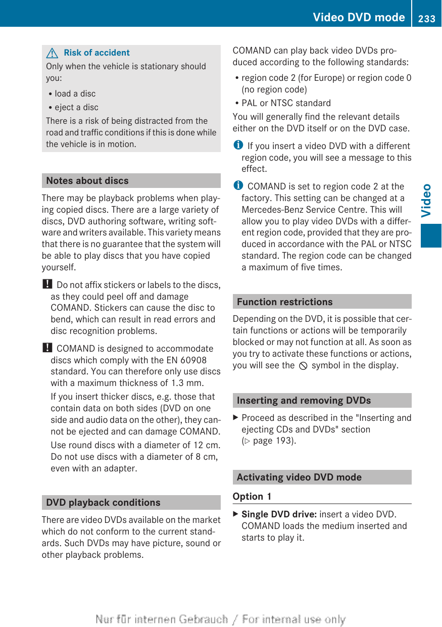 GRisk of accidentOnly when the vehicle is stationary shouldyou:Rload a discReject a discThere is a risk of being distracted from theroad and traffic conditions if this is done whilethe vehicle is in motion.Notes about discsThere may be playback problems when play-ing copied discs. There are a large variety ofdiscs, DVD authoring software, writing soft-ware and writers available. This variety meansthat there is no guarantee that the system willbe able to play discs that you have copiedyourself.! Do not affix stickers or labels to the discs,as they could peel off and damageCOMAND. Stickers can cause the disc tobend, which can result in read errors anddisc recognition problems.! COMAND is designed to accommodatediscs which comply with the EN 60908standard. You can therefore only use discswith a maximum thickness of 1.3 mm.If you insert thicker discs, e.g. those thatcontain data on both sides (DVD on oneside and audio data on the other), they can-not be ejected and can damage COMAND.Use round discs with a diameter of 12 cm.Do not use discs with a diameter of 8 cm,even with an adapter.DVD playback conditionsThere are video DVDs available on the marketwhich do not conform to the current stand-ards. Such DVDs may have picture, sound orother playback problems.COMAND can play back video DVDs pro-duced according to the following standards:Rregion code 2 (for Europe) or region code 0(no region code)RPAL or NTSC standardYou will generally find the relevant detailseither on the DVD itself or on the DVD case.iIf you insert a video DVD with a differentregion code, you will see a message to thiseffect.iCOMAND is set to region code 2 at thefactory. This setting can be changed at aMercedes-Benz Service Centre. This willallow you to play video DVDs with a differ-ent region code, provided that they are pro-duced in accordance with the PAL or NTSCstandard. The region code can be changeda maximum of five times.Function restrictionsDepending on the DVD, it is possible that cer-tain functions or actions will be temporarilyblocked or may not function at all. As soon asyou try to activate these functions or actions,you will see the K symbol in the display.Inserting and removing DVDsXProceed as described in the &quot;Inserting andejecting CDs and DVDs&quot; section(Y page 193).Activating video DVD modeOption 1XSingle DVD drive: insert a video DVD.COMAND loads the medium inserted andstarts to play it.Video DVD mode 233VideoZ