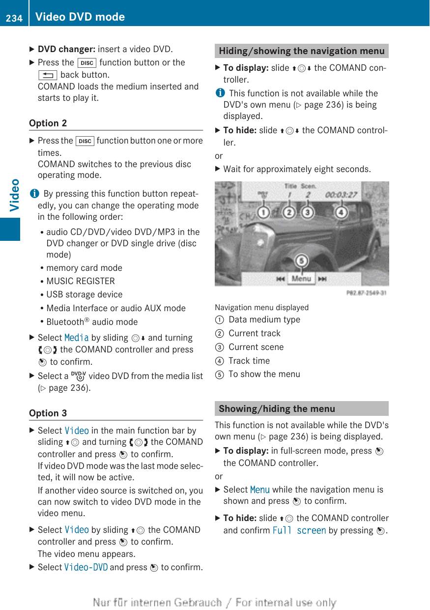 XDVD changer: insert a video DVD.XPress the h function button or the% back button.COMAND loads the medium inserted andstarts to play it.Option 2XPress the h function button one or moretimes.COMAND switches to the previous discoperating mode.iBy pressing this function button repeat-edly, you can change the operating modein the following order:Raudio CD/DVD/video DVD/MP3 in theDVD changer or DVD single drive (discmode)Rmemory card modeRMUSIC REGISTERRUSB storage deviceRMedia Interface or audio AUX modeRBluetooth® audio modeXSelect Media by sliding VÆ and turningcVd the COMAND controller and pressW to confirm.XSelect a ý video DVD from the media list(Y page 236).Option 3XSelect Video in the main function bar bysliding ZV and turning cVd the COMANDcontroller and press W to confirm.If video DVD mode was the last mode selec-ted, it will now be active.If another video source is switched on, youcan now switch to video DVD mode in thevideo menu.XSelect Video by sliding ZV the COMANDcontroller and press W to confirm.The video menu appears.XSelect Video-DVD and press W to confirm.Hiding/showing the navigation menuXTo display: slide ZVÆ the COMAND con-troller.iThis function is not available while theDVD&apos;s own menu (Y page 236) is beingdisplayed.XTo hide: slide ZVÆ the COMAND control-ler.orXWait for approximately eight seconds.Navigation menu displayed:Data medium type;Current track=Current scene?Track timeATo show the menuShowing/hiding the menuThis function is not available while the DVD&apos;sown menu (Y page 236) is being displayed.XTo display: in full-screen mode, press Wthe COMAND controller.orXSelect Menu while the navigation menu isshown and press W to confirm.XTo hide: slide ZV the COMAND controllerand confirm Full screen by pressing W.234 Video DVD modeVideo