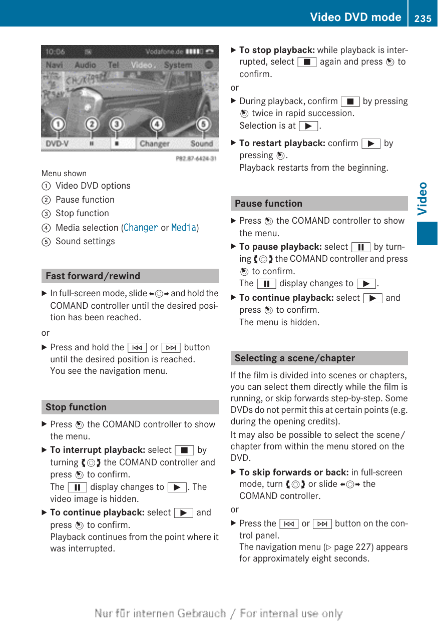 Menu shown:Video DVD options;Pause function=Stop function?Media selection (Changer or Media)ASound settingsFast forward/rewindXIn full-screen mode, slide XVY and hold theCOMAND controller until the desired posi-tion has been reached.orXPress and hold the E or F buttonuntil the desired position is reached.You see the navigation menu.Stop functionXPress W the COMAND controller to showthe menu.XTo interrupt playback: select É byturning cVd the COMAND controller andpress W to confirm.The Ë display changes to Ì. Thevideo image is hidden.XTo continue playback: select Ì andpress W to confirm.Playback continues from the point where itwas interrupted.XTo stop playback: while playback is inter-rupted, select É again and press W toconfirm.orXDuring playback, confirm É by pressingW twice in rapid succession.Selection is at Ì.XTo restart playback: confirm Ì bypressing W.Playback restarts from the beginning.Pause functionXPress W the COMAND controller to showthe menu.XTo pause playback: select Ë by turn-ing cVd the COMAND controller and pressW to confirm.The Ë display changes to Ì.XTo continue playback: select Ì andpress W to confirm.The menu is hidden.Selecting a scene/chapterIf the film is divided into scenes or chapters,you can select them directly while the film isrunning, or skip forwards step-by-step. SomeDVDs do not permit this at certain points (e.g.during the opening credits).It may also be possible to select the scene/chapter from within the menu stored on theDVD.XTo skip forwards or back: in full-screenmode, turn cVd or slide XVY theCOMAND controller.orXPress the E or F button on the con-trol panel.The navigation menu (Y page 227) appearsfor approximately eight seconds.Video DVD mode 235VideoZ