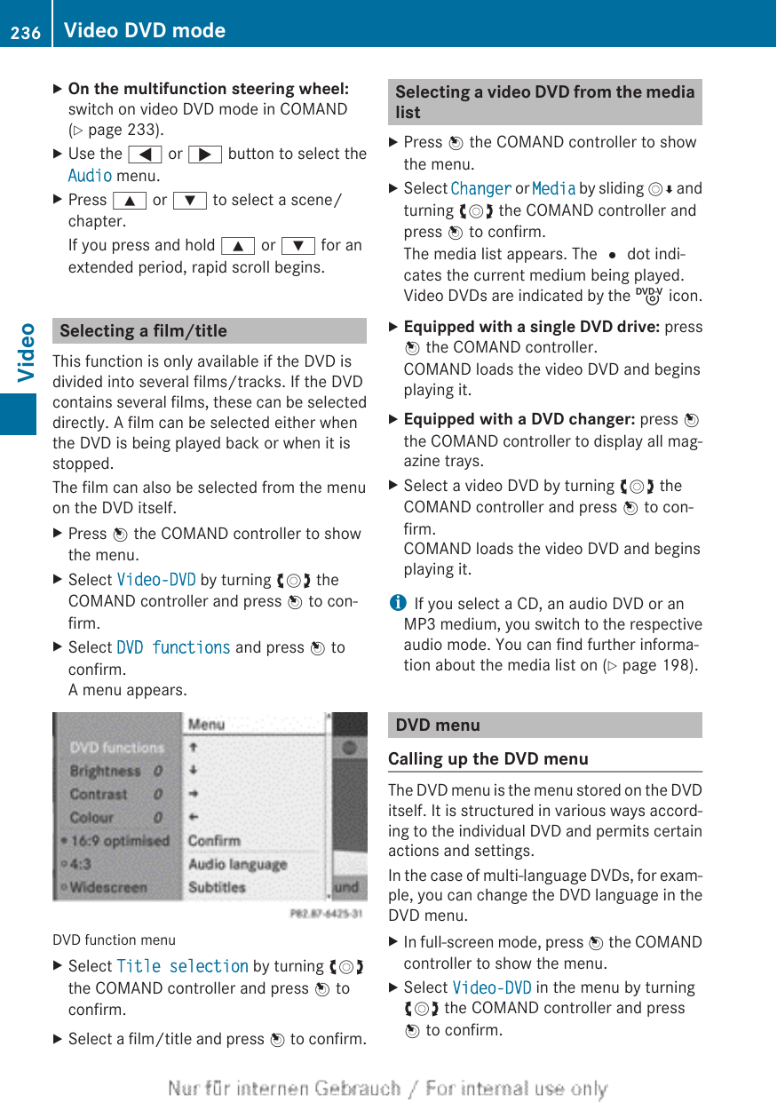 XOn the multifunction steering wheel:switch on video DVD mode in COMAND(Y page 233).XUse the = or ; button to select theAudio menu.XPress 9 or : to select a scene/chapter.If you press and hold 9 or : for anextended period, rapid scroll begins.Selecting a film/titleThis function is only available if the DVD isdivided into several films/tracks. If the DVDcontains several films, these can be selecteddirectly. A film can be selected either whenthe DVD is being played back or when it isstopped.The film can also be selected from the menuon the DVD itself.XPress W the COMAND controller to showthe menu.XSelect Video-DVD by turning cVd theCOMAND controller and press W to con-firm.XSelect DVD functions and press W toconfirm.A menu appears.DVD function menuXSelect Title selection by turning cVdthe COMAND controller and press W toconfirm.XSelect a film/title and press W to confirm.Selecting a video DVD from the medialistXPress W the COMAND controller to showthe menu.XSelect Changer or Media by sliding VÆ andturning cVd the COMAND controller andpress W to confirm.The media list appears. The # dot indi-cates the current medium being played.Video DVDs are indicated by the ý icon.XEquipped with a single DVD drive: pressW the COMAND controller.COMAND loads the video DVD and beginsplaying it.XEquipped with a DVD changer: press Wthe COMAND controller to display all mag-azine trays.XSelect a video DVD by turning cVd theCOMAND controller and press W to con-firm.COMAND loads the video DVD and beginsplaying it.iIf you select a CD, an audio DVD or anMP3 medium, you switch to the respectiveaudio mode. You can find further informa-tion about the media list on (Y page 198).DVD menuCalling up the DVD menuThe DVD menu is the menu stored on the DVDitself. It is structured in various ways accord-ing to the individual DVD and permits certainactions and settings.In the case of multi-language DVDs, for exam-ple, you can change the DVD language in theDVD menu.XIn full-screen mode, press W the COMANDcontroller to show the menu.XSelect Video-DVD in the menu by turningcVd the COMAND controller and pressW to confirm.236 Video DVD modeVideo