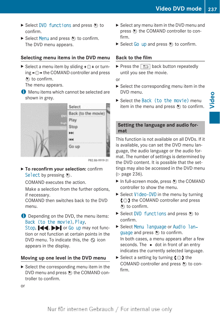 XSelect DVD functions and press W toconfirm.XSelect Menu and press W to confirm.The DVD menu appears.Selecting menu items in the DVD menuXSelect a menu item by sliding ZVÆ or turn-ing XVY the COMAND controller and pressW to confirm.The menu appears.iMenu items which cannot be selected areshown in grey.XTo reconfirm your selection: confirmSelect by pressing W.COMAND executes the action.Make a selection from the further options,if necessary.COMAND then switches back to the DVDmenu.iDepending on the DVD, the menu items:Back (to the movie), Play,Stop, ., / or Go up may not func-tion or not function at certain points in theDVD menu. To indicate this, the K iconappears in the display.Moving up one level in the DVD menuXSelect the corresponding menu item in theDVD menu and press W the COMAND con-troller to confirm.orXSelect any menu item in the DVD menu andpress W the COMAND controller to con-firm.XSelect Go up and press W to confirm.Back to the filmXPress the % back button repeatedlyuntil you see the movie.orXSelect the corresponding menu item in theDVD menu.XSelect the Back (to the movie) menuitem in the menu and press W to confirm.Setting the language and audio for-matThis function is not available on all DVDs. If itis available, you can set the DVD menu lan-guage, the audio language or the audio for-mat. The number of settings is determined bythe DVD content. It is possible that the set-tings may also be accessed in the DVD menu(Y page 236).XIn full-screen mode, press W the COMANDcontroller to show the menu.XSelect Video-DVD in the menu by turningcVd the COMAND controller and pressW to confirm.XSelect DVD functions and press W toconfirm.XSelect Menu language or Audio lan‐guage and press W to confirm.In both cases, a menu appears after a fewseconds. The # dot in front of an entryindicates the currently selected language.XSelect a setting by turning cVd theCOMAND controller and press W to con-firm.Video DVD mode 237VideoZ