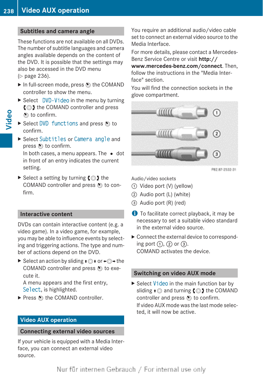 Subtitles and camera angleThese functions are not available on all DVDs.The number of subtitle languages and cameraangles available depends on the content ofthe DVD. It is possible that the settings mayalso be accessed in the DVD menu(Y page 236).XIn full-screen mode, press W the COMANDcontroller to show the menu.XSelect  DVD-Video in the menu by turningcVd the COMAND controller and pressW to confirm.XSelect DVD functions and press W toconfirm.XSelect Subtitles or Camera angle andpress W to confirm.In both cases, a menu appears. The # dotin front of an entry indicates the currentsetting.XSelect a setting by turning cVd theCOMAND controller and press W to con-firm.Interactive contentDVDs can contain interactive content (e.g. avideo game). In a video game, for example,you may be able to influence events by select-ing and triggering actions. The type and num-ber of actions depend on the DVD.XSelect an action by sliding ZVÆ or XVY theCOMAND controller and press W to exe-cute it.A menu appears and the first entry,Select, is highlighted.XPress W the COMAND controller.Video AUX operationConnecting external video sourcesIf your vehicle is equipped with a Media Inter-face, you can connect an external videosource.You require an additional audio/video cableset to connect an external video source to theMedia Interface.For more details, please contact a Mercedes-Benz Service Centre or visit http://www.mercedes-benz.com/connect. Then,follow the instructions in the &quot;Media Inter-face&quot; section.You will find the connection sockets in theglove compartment.Audio/video sockets:Video port (V) (yellow);Audio port (L) (white)=Audio port (R) (red)iTo facilitate correct playback, it may benecessary to set a suitable video standardin the external video source.XConnect the external device to correspond-ing port :, ; or =.COMAND activates the device.Switching on video AUX modeXSelect Video in the main function bar bysliding ZV and turning cVd the COMANDcontroller and press W to confirm.If video AUX mode was the last mode selec-ted, it will now be active.238 Video AUX operationVideo