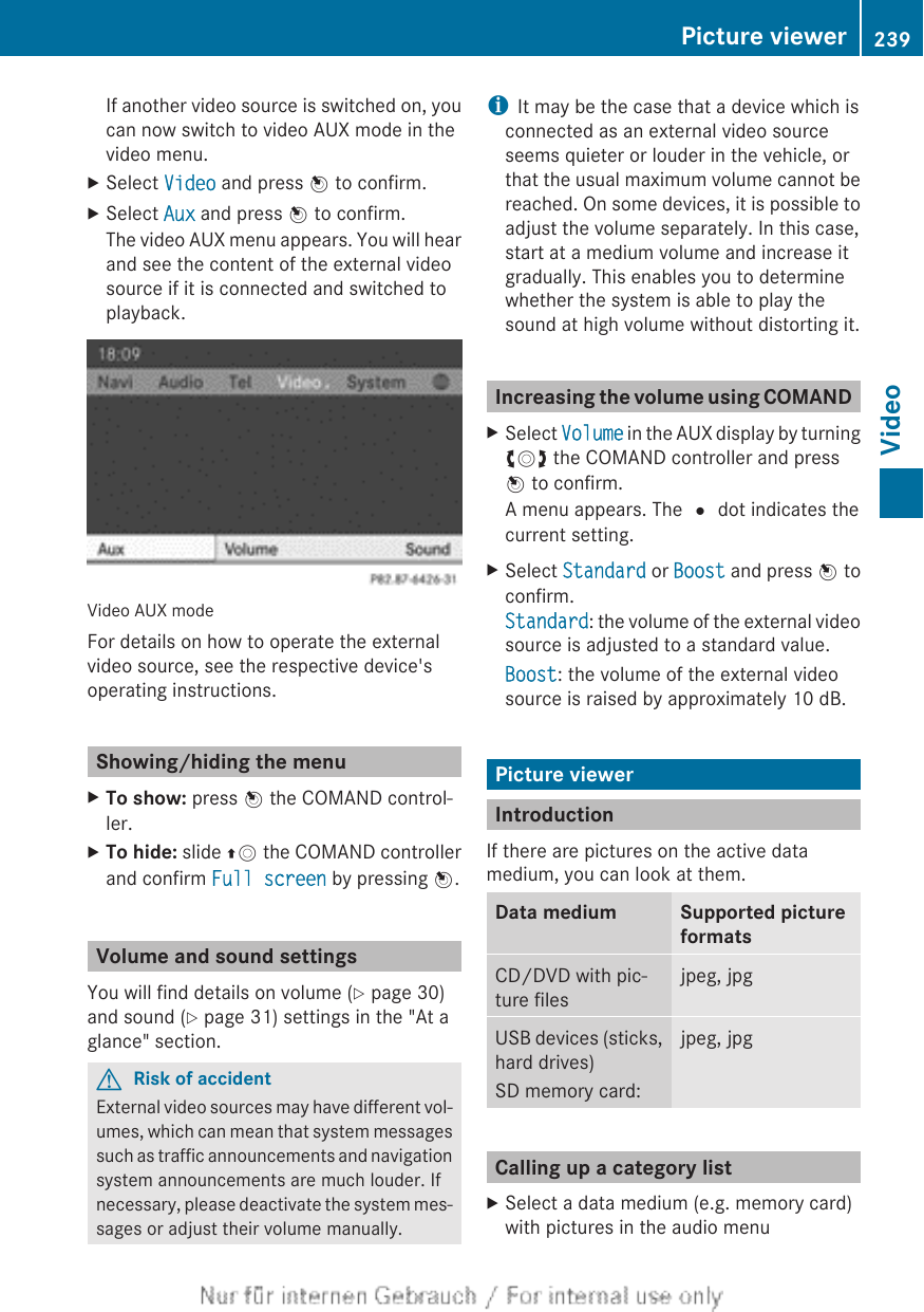 If another video source is switched on, youcan now switch to video AUX mode in thevideo menu.XSelect Video and press W to confirm.XSelect Aux and press W to confirm.The video AUX menu appears. You will hearand see the content of the external videosource if it is connected and switched toplayback.Video AUX modeFor details on how to operate the externalvideo source, see the respective device&apos;soperating instructions.Showing/hiding the menuXTo show: press W the COMAND control-ler.XTo hide: slide ZV the COMAND controllerand confirm Full screen by pressing W.Volume and sound settingsYou will find details on volume (Y page 30)and sound (Y page 31) settings in the &quot;At aglance&quot; section.GRisk of accidentExternal video sources may have different vol-umes, which can mean that system messagessuch as traffic announcements and navigationsystem announcements are much louder. Ifnecessary, please deactivate the system mes-sages or adjust their volume manually.iIt may be the case that a device which isconnected as an external video sourceseems quieter or louder in the vehicle, orthat the usual maximum volume cannot bereached. On some devices, it is possible toadjust the volume separately. In this case,start at a medium volume and increase itgradually. This enables you to determinewhether the system is able to play thesound at high volume without distorting it.Increasing the volume using COMANDXSelect Volume in the AUX display by turningcVd the COMAND controller and pressW to confirm.A menu appears. The # dot indicates thecurrent setting.XSelect Standard or Boost and press W toconfirm.Standard: the volume of the external videosource is adjusted to a standard value.Boost: the volume of the external videosource is raised by approximately 10 dB.Picture viewerIntroductionIf there are pictures on the active datamedium, you can look at them.Data medium Supported pictureformatsCD/DVD with pic-ture filesjpeg, jpgUSB devices (sticks,hard drives)SD memory card:jpeg, jpgCalling up a category listXSelect a data medium (e.g. memory card)with pictures in the audio menuPicture viewer 239VideoZ