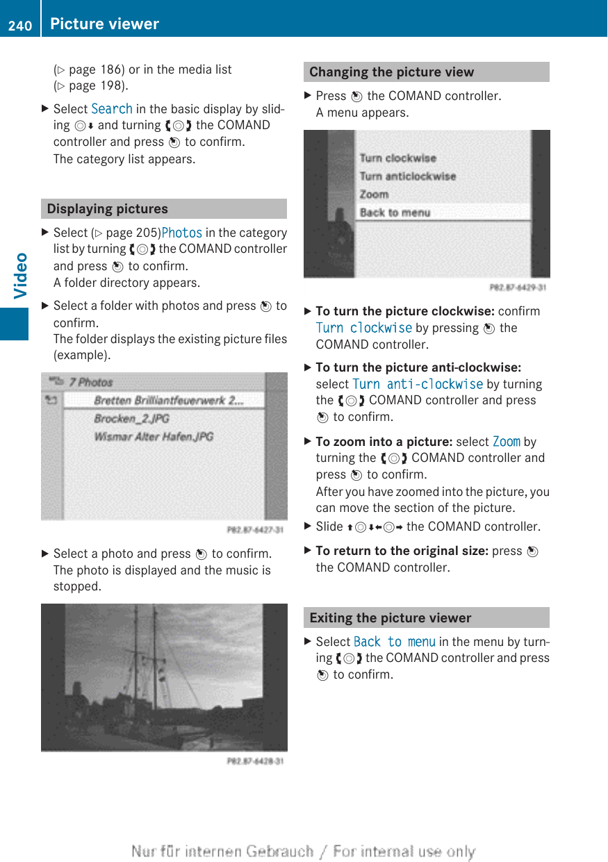 (Y page 186) or in the media list(Y page 198).XSelect Search in the basic display by slid-ing VÆ and turning cVd the COMANDcontroller and press W to confirm.The category list appears.Displaying picturesXSelect (Y page 205)Photos in the categorylist by turning cVd the COMAND controllerand press W to confirm.A folder directory appears.XSelect a folder with photos and press W toconfirm.The folder displays the existing picture files(example).XSelect a photo and press W to confirm.The photo is displayed and the music isstopped.Changing the picture viewXPress W the COMAND controller.A menu appears.XTo turn the picture clockwise: confirmTurn clockwise by pressing W theCOMAND controller.XTo turn the picture anti-clockwise:select Turn anti-clockwise by turningthe cVd COMAND controller and pressW to confirm.XTo zoom into a picture: select Zoom byturning the cVd COMAND controller andpress W to confirm.After you have zoomed into the picture, youcan move the section of the picture.XSlide ZVÆXVY the COMAND controller.XTo return to the original size: press Wthe COMAND controller.Exiting the picture viewerXSelect Back to menu in the menu by turn-ing cVd the COMAND controller and pressW to confirm.240 Picture viewerVideo