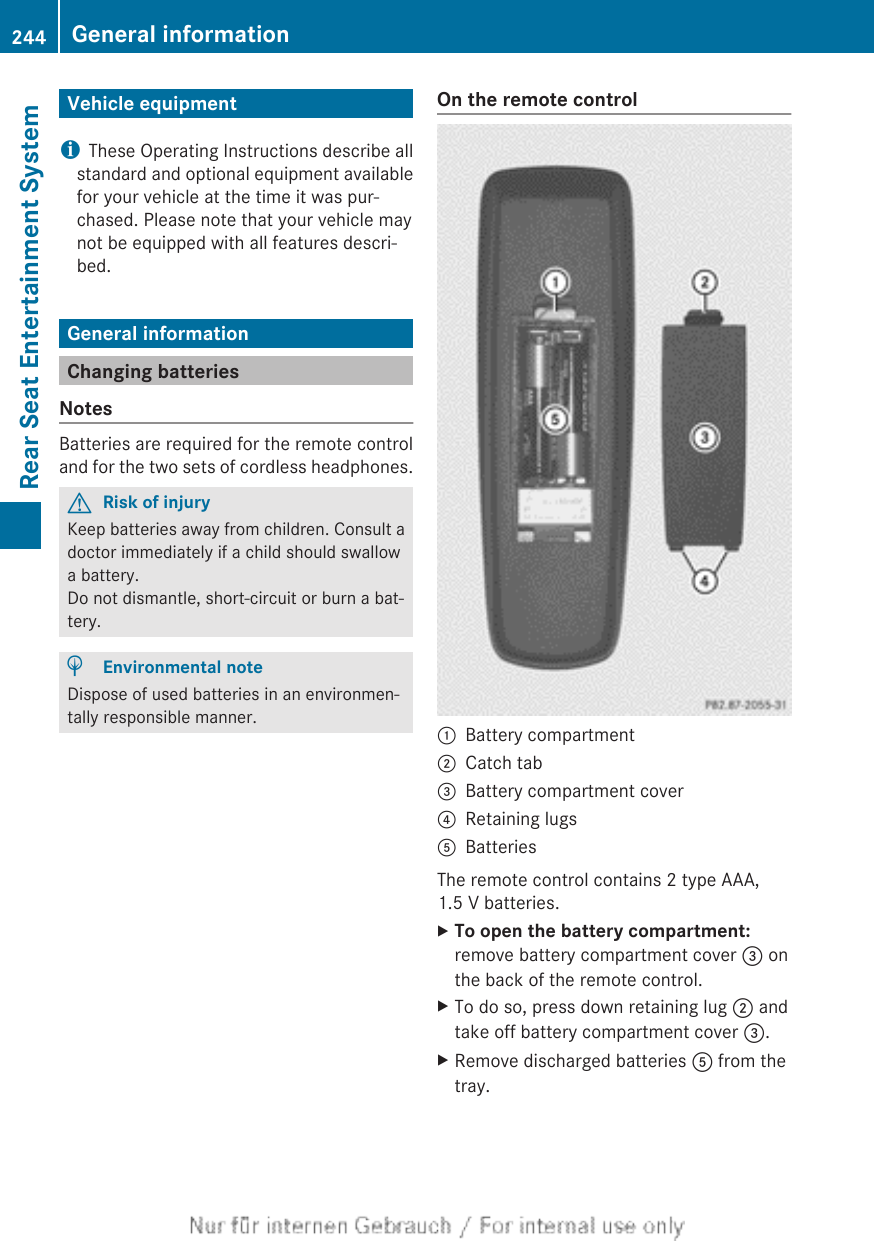 Vehicle equipmentiThese Operating Instructions describe allstandard and optional equipment availablefor your vehicle at the time it was pur-chased. Please note that your vehicle maynot be equipped with all features descri-bed.General informationChanging batteriesNotesBatteries are required for the remote controland for the two sets of cordless headphones.GRisk of injuryKeep batteries away from children. Consult adoctor immediately if a child should swallowa battery.Do not dismantle, short-circuit or burn a bat-tery.HEnvironmental noteDispose of used batteries in an environmen-tally responsible manner.On the remote control:Battery compartment;Catch tab=Battery compartment cover?Retaining lugsABatteriesThe remote control contains 2 type AAA,1.5 V batteries.XTo open the battery compartment:remove battery compartment cover = onthe back of the remote control.XTo do so, press down retaining lug ; andtake off battery compartment cover =.XRemove discharged batteries A from thetray.244 General informationRear Seat Entertainment System