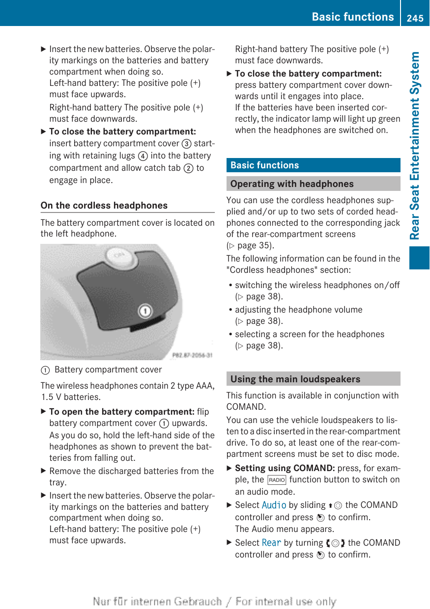 XInsert the new batteries. Observe the polar-ity markings on the batteries and batterycompartment when doing so.Left-hand battery: The positive pole (+)must face upwards.Right-hand battery The positive pole (+)must face downwards.XTo close the battery compartment:insert battery compartment cover = start-ing with retaining lugs ? into the batterycompartment and allow catch tab ; toengage in place.On the cordless headphonesThe battery compartment cover is located onthe left headphone.:Battery compartment coverThe wireless headphones contain 2 type AAA,1.5 V batteries.XTo open the battery compartment: flipbattery compartment cover : upwards.As you do so, hold the left-hand side of theheadphones as shown to prevent the bat-teries from falling out.XRemove the discharged batteries from thetray.XInsert the new batteries. Observe the polar-ity markings on the batteries and batterycompartment when doing so.Left-hand battery: The positive pole (+)must face upwards.Right-hand battery The positive pole (+)must face downwards.XTo close the battery compartment:press battery compartment cover down-wards until it engages into place.If the batteries have been inserted cor-rectly, the indicator lamp will light up greenwhen the headphones are switched on.Basic functionsOperating with headphonesYou can use the cordless headphones sup-plied and/or up to two sets of corded head-phones connected to the corresponding jackof the rear-compartment screens(Y page 35).The following information can be found in the&quot;Cordless headphones&quot; section:Rswitching the wireless headphones on/off(Y page 38).Radjusting the headphone volume(Y page 38).Rselecting a screen for the headphones(Y page 38).Using the main loudspeakersThis function is available in conjunction withCOMAND.You can use the vehicle loudspeakers to lis-ten to a disc inserted in the rear-compartmentdrive. To do so, at least one of the rear-com-partment screens must be set to disc mode.XSetting using COMAND: press, for exam-ple, the $ function button to switch onan audio mode.XSelect Audio by sliding ZV the COMANDcontroller and press W to confirm.The Audio menu appears.XSelect Rear by turning cVd the COMANDcontroller and press W to confirm.Basic functions 245Rear Seat Entertainment SystemZ