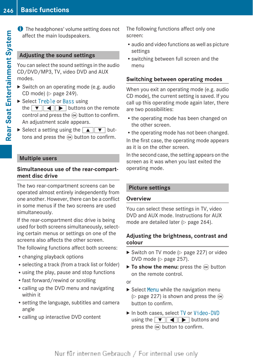 iThe headphones&apos; volume setting does notaffect the main loudspeakers.Adjusting the sound settingsYou can select the sound settings in the audioCD/DVD/MP3, TV, video DVD and AUXmodes.XSwitch on an operating mode (e.g. audioCD mode) (Y page 249).XSelect Treble or Bass usingthe :=; buttons on the remotecontrol and press the 9 button to confirm.An adjustment scale appears.XSelect a setting using the 9: but-tons and press the 9 button to confirm.Multiple usersSimultaneous use of the rear-compart-ment disc driveThe two rear-compartment screens can beoperated almost entirely independently fromone another. However, there can be a conflictin some menus if the two screens are usedsimultaneously.If the rear-compartment disc drive is beingused for both screens simultaneously, select-ing certain menus or settings on one of thescreens also affects the other screen.The following functions affect both screens:Rchanging playback optionsRselecting a track (from a track list or folder)Rusing the play, pause and stop functionsRfast forward/rewind or scrollingRcalling up the DVD menu and navigatingwithin itRsetting the language, subtitles and cameraangleRcalling up interactive DVD contentThe following functions affect only onescreen:Raudio and video functions as well as picturesettingsRswitching between full screen and themenuSwitching between operating modesWhen you exit an operating mode (e.g. audioCD mode), the current setting is saved. If youcall up this operating mode again later, thereare two possibilities:Rthe operating mode has been changed onthe other screen.Rthe operating mode has not been changed.In the first case, the operating mode appearsas it is on the other screen.In the second case, the setting appears on thescreen as it was when you last exited theoperating mode.Picture settingsOverviewYou can select these settings in TV, videoDVD and AUX mode. Instructions for AUXmode are detailed later (Y page 264).Adjusting the brightness, contrast andcolourXSwitch on TV mode (Y page 227) or videoDVD mode (Y page 257).XTo show the menu: press the 9 buttonon the remote control.orXSelect Menu while the navigation menu(Y page 227) is shown and press the 9button to confirm.XIn both cases, select TV or Video-DVDusing the :=; buttons andpress the 9 button to confirm.246 Basic functionsRear Seat Entertainment System