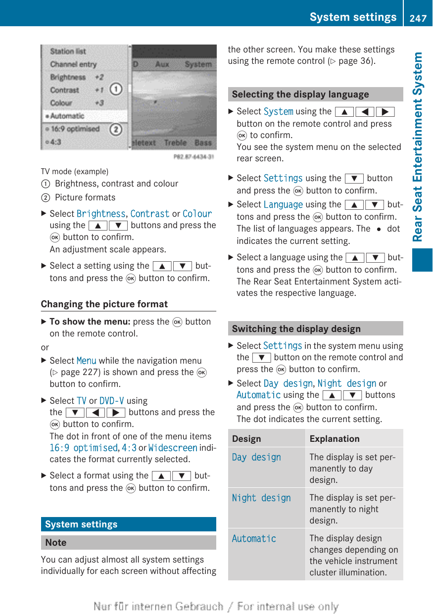 TV mode (example):Brightness, contrast and colour;Picture formatsXSelect Brightness, Contrast or Colourusing the 9: buttons and press the9 button to confirm.An adjustment scale appears.XSelect a setting using the 9: but-tons and press the 9 button to confirm.Changing the picture formatXTo show the menu: press the 9 buttonon the remote control.orXSelect Menu while the navigation menu(Y page 227) is shown and press the 9button to confirm.XSelect TV or DVD-V usingthe :=; buttons and press the9 button to confirm.The dot in front of one of the menu items16:9 optimised, 4:3 or Widescreen indi-cates the format currently selected.XSelect a format using the 9: but-tons and press the 9 button to confirm.System settingsNoteYou can adjust almost all system settingsindividually for each screen without affectingthe other screen. You make these settingsusing the remote control (Y page 36).Selecting the display languageXSelect System using the 9=;button on the remote control and press9 to confirm.You see the system menu on the selectedrear screen.XSelect Settings using the : buttonand press the 9 button to confirm.XSelect Language using the 9: but-tons and press the 9 button to confirm.The list of languages appears. The # dotindicates the current setting.XSelect a language using the 9: but-tons and press the 9 button to confirm.The Rear Seat Entertainment System acti-vates the respective language.Switching the display designXSelect Settings in the system menu usingthe : button on the remote control andpress the 9 button to confirm.XSelect Day design, Night design orAutomatic using the 9: buttonsand press the 9 button to confirm.The dot indicates the current setting.Design ExplanationDay design The display is set per-manently to daydesign.Night design The display is set per-manently to nightdesign.Automatic The display designchanges depending onthe vehicle instrumentcluster illumination.System settings 247Rear Seat Entertainment SystemZ