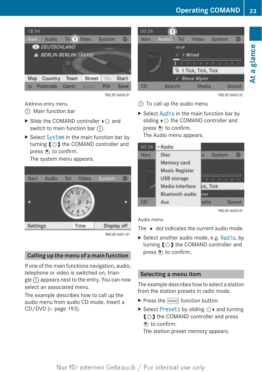 Address entry menu:Main function barXSlide the COMAND controller ZV andswitch to main function bar :.XSelect System in the main function bar byturning cVd the COMAND controller andpress W to confirm.The system menu appears.Calling up the menu of a main functionIf one of the main functions navigation, audio,telephone or video is switched on, trian-gle : appears next to the entry. You can nowselect an associated menu.The example describes how to call up theaudio menu from audio CD mode. Insert aCD/DVD (Y page 193).:To call up the audio menuXSelect Audio in the main function bar bysliding ZV the COMAND controller andpress W to confirm.The Audio menu appears.Audio menuThe # dot indicates the current audio mode.XSelect another audio mode, e.g. Radio, byturning cVd the COMAND controller andpress W to confirm.Selecting a menu itemThe example describes how to select a stationfrom the station presets in radio mode.XPress the $ function button.XSelect Presets by sliding VÆ and turningcVd the COMAND controller and pressW to confirm.The station preset memory appears.Operating COMAND 23At a glance