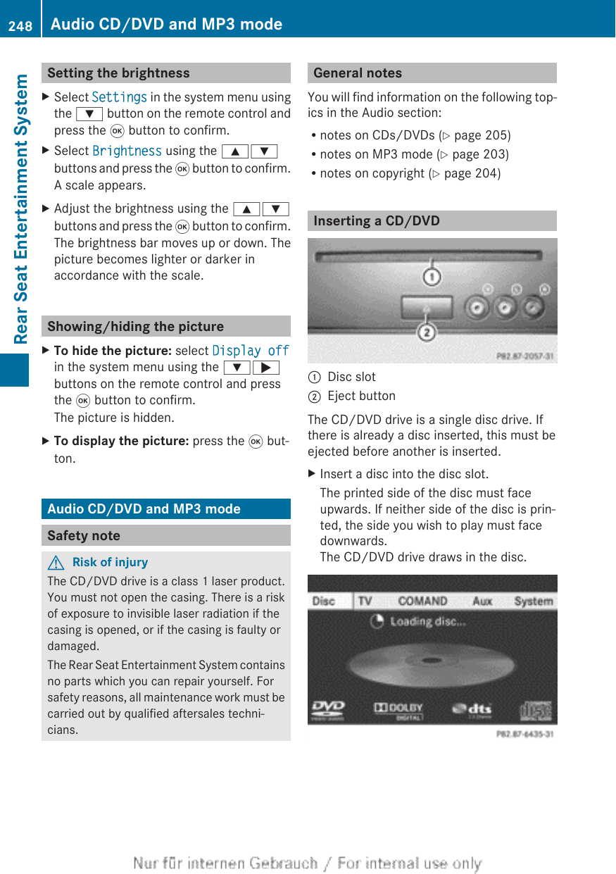 Setting the brightnessXSelect Settings in the system menu usingthe : button on the remote control andpress the 9 button to confirm.XSelect Brightness using the 9:buttons and press the 9 button to confirm.A scale appears.XAdjust the brightness using the 9:buttons and press the 9 button to confirm.The brightness bar moves up or down. Thepicture becomes lighter or darker inaccordance with the scale.Showing/hiding the pictureXTo hide the picture: select Display offin the system menu using the :;buttons on the remote control and pressthe 9 button to confirm.The picture is hidden.XTo display the picture: press the 9 but-ton.Audio CD/DVD and MP3 modeSafety noteGRisk of injuryThe CD/DVD drive is a class 1 laser product.You must not open the casing. There is a riskof exposure to invisible laser radiation if thecasing is opened, or if the casing is faulty ordamaged.The Rear Seat Entertainment System containsno parts which you can repair yourself. Forsafety reasons, all maintenance work must becarried out by qualified aftersales techni-cians.General notesYou will find information on the following top-ics in the Audio section:Rnotes on CDs/DVDs (Y page 205)Rnotes on MP3 mode (Y page 203)Rnotes on copyright (Y page 204)Inserting a CD/DVD:Disc slot;Eject buttonThe CD/DVD drive is a single disc drive. Ifthere is already a disc inserted, this must beejected before another is inserted.XInsert a disc into the disc slot.The printed side of the disc must faceupwards. If neither side of the disc is prin-ted, the side you wish to play must facedownwards.The CD/DVD drive draws in the disc.248 Audio CD/DVD and MP3 modeRear Seat Entertainment System