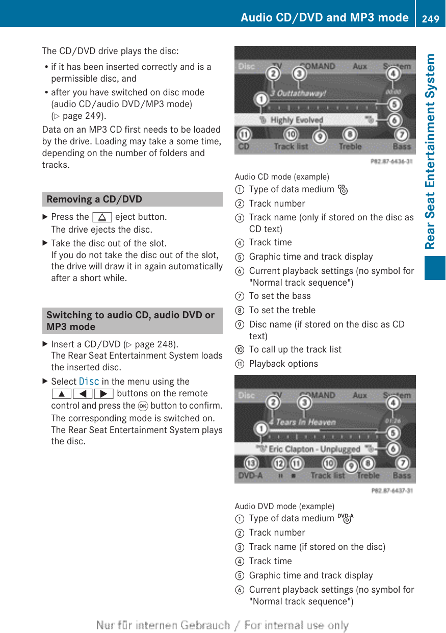 The CD/DVD drive plays the disc:Rif it has been inserted correctly and is apermissible disc, andRafter you have switched on disc mode(audio CD/audio DVD/MP3 mode)(Y page 249).Data on an MP3 CD first needs to be loadedby the drive. Loading may take a some time,depending on the number of folders andtracks.Removing a CD/DVDXPress the þ eject button.The drive ejects the disc.XTake the disc out of the slot.If you do not take the disc out of the slot,the drive will draw it in again automaticallyafter a short while.Switching to audio CD, audio DVD orMP3 modeXInsert a CD/DVD (Y page 248).The Rear Seat Entertainment System loadsthe inserted disc.XSelect Disc in the menu using the9=; buttons on the remotecontrol and press the 9 button to confirm.The corresponding mode is switched on.The Rear Seat Entertainment System playsthe disc.Audio CD mode (example):Type of data medium _;Track number=Track name (only if stored on the disc asCD text)?Track timeAGraphic time and track displayBCurrent playback settings (no symbol for&quot;Normal track sequence&quot;)CTo set the bassDTo set the trebleEDisc name (if stored on the disc as CDtext)FTo call up the track listGPlayback optionsAudio DVD mode (example):Type of data medium ü;Track number=Track name (if stored on the disc)?Track timeAGraphic time and track displayBCurrent playback settings (no symbol for&quot;Normal track sequence&quot;)Audio CD/DVD and MP3 mode 249Rear Seat Entertainment SystemZ