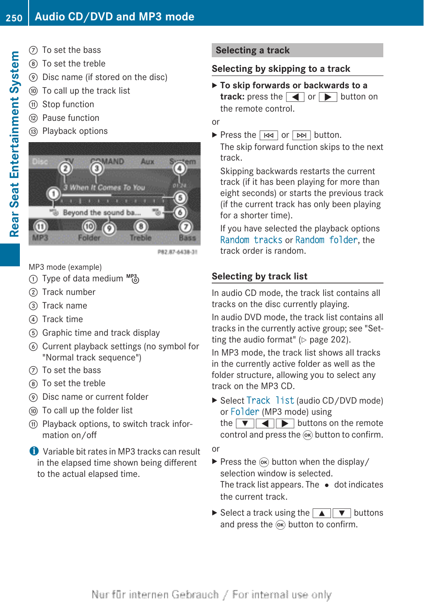 CTo set the bassDTo set the trebleEDisc name (if stored on the disc)FTo call up the track listGStop functionHPause functionIPlayback optionsMP3 mode (example):Type of data medium þ;Track number=Track name?Track timeAGraphic time and track displayBCurrent playback settings (no symbol for&quot;Normal track sequence&quot;)CTo set the bassDTo set the trebleEDisc name or current folderFTo call up the folder listGPlayback options, to switch track infor-mation on/offiVariable bit rates in MP3 tracks can resultin the elapsed time shown being differentto the actual elapsed time.Selecting a trackSelecting by skipping to a trackXTo skip forwards or backwards to a track: press the = or ; button onthe remote control.orXPress the E or F button.The skip forward function skips to the nexttrack.Skipping backwards restarts the currenttrack (if it has been playing for more thaneight seconds) or starts the previous track(if the current track has only been playingfor a shorter time).If you have selected the playback optionsRandom tracks or Random folder, thetrack order is random.Selecting by track listIn audio CD mode, the track list contains alltracks on the disc currently playing.In audio DVD mode, the track list contains alltracks in the currently active group; see &quot;Set-ting the audio format&quot; (Y page 202).In MP3 mode, the track list shows all tracksin the currently active folder as well as thefolder structure, allowing you to select anytrack on the MP3 CD.XSelect Track list (audio CD/DVD mode)or Folder (MP3 mode) usingthe :=; buttons on the remotecontrol and press the 9 button to confirm.orXPress the 9 button when the display/selection window is selected.The track list appears. The # dot indicatesthe current track.XSelect a track using the 9: buttonsand press the 9 button to confirm.250 Audio CD/DVD and MP3 modeRear Seat Entertainment System