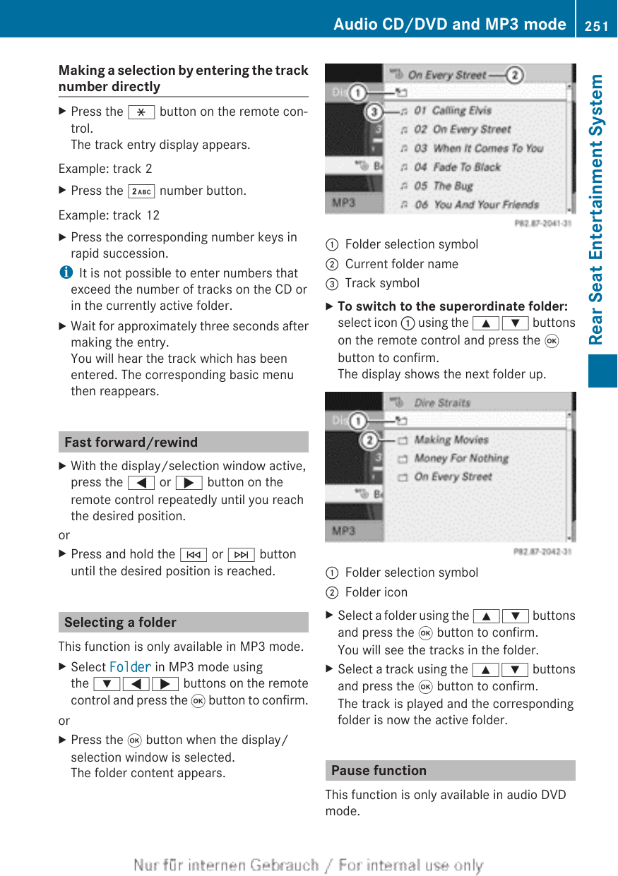 Making a selection by entering the tracknumber directlyXPress the h button on the remote con-trol.The track entry display appears.Example: track 2XPress the · number button.Example: track 12XPress the corresponding number keys inrapid succession.iIt is not possible to enter numbers thatexceed the number of tracks on the CD orin the currently active folder.XWait for approximately three seconds aftermaking the entry.You will hear the track which has beenentered. The corresponding basic menuthen reappears.Fast forward/rewindXWith the display/selection window active,press the = or ; button on theremote control repeatedly until you reachthe desired position.orXPress and hold the E or F buttonuntil the desired position is reached.Selecting a folderThis function is only available in MP3 mode.XSelect Folder in MP3 mode usingthe :=; buttons on the remotecontrol and press the 9 button to confirm.orXPress the 9 button when the display/selection window is selected.The folder content appears.:Folder selection symbol;Current folder name=Track symbolXTo switch to the superordinate folder:select icon : using the 9: buttonson the remote control and press the 9button to confirm.The display shows the next folder up.:Folder selection symbol;Folder iconXSelect a folder using the 9: buttonsand press the 9 button to confirm.You will see the tracks in the folder.XSelect a track using the 9: buttonsand press the 9 button to confirm.The track is played and the correspondingfolder is now the active folder.Pause functionThis function is only available in audio DVDmode.Audio CD/DVD and MP3 mode 251Rear Seat Entertainment SystemZ