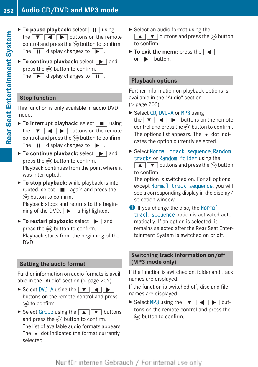 XTo pause playback: select Ë usingthe :=; buttons on the remotecontrol and press the 9 button to confirm.The Ë display changes to Ì.XTo continue playback: select Ì andpress the 9 button to confirm.The Ì display changes to Ë.Stop functionThis function is only available in audio DVDmode.XTo interrupt playback: select É usingthe :=; buttons on the remotecontrol and press the 9 button to confirm.The Ë display changes to Ì.XTo continue playback: select Ì andpress the 9 button to confirm.Playback continues from the point where itwas interrupted.XTo stop playback: while playback is inter-rupted, select É again and press the9 button to confirm.Playback stops and returns to the begin-ning of the DVD. Ì is highlighted.XTo restart playback: select Ì andpress the 9 button to confirm.Playback starts from the beginning of theDVD.Setting the audio formatFurther information on audio formats is avail-able in the &quot;Audio&quot; section (Y page 202).XSelect DVD-A using the :=;buttons on the remote control and press9 to confirm.XSelect Group using the 9: buttonsand press the 9 button to confirm.The list of available audio formats appears.The # dot indicates the format currentlyselected.XSelect an audio format using the9: buttons and press the 9 buttonto confirm.XTo exit the menu: press the =or ; button.Playback optionsFurther information on playback options isavailable in the &quot;Audio&quot; section(Y page 203).XSelect CD, DVD-A or MP3 usingthe :=; buttons on the remotecontrol and press the 9 button to confirm.The options list appears. The # dot indi-cates the option currently selected.XSelect Normal track sequence, Random tracks or Random folder using the9: buttons and press the 9 buttonto confirm.The option is switched on. For all optionsexcept Normal track sequence, you willsee a corresponding display in the display/selection window.iIf you change the disc, the Normal track sequence option is activated auto-matically. If an option is selected, itremains selected after the Rear Seat Enter-tainment System is switched on or off.Switching track information on/off(MP3 mode only)If the function is switched on, folder and tracknames are displayed.If the function is switched off, disc and filenames are displayed.XSelect MP3 using the :=; but-tons on the remote control and press the9 button to confirm.252 Audio CD/DVD and MP3 modeRear Seat Entertainment System