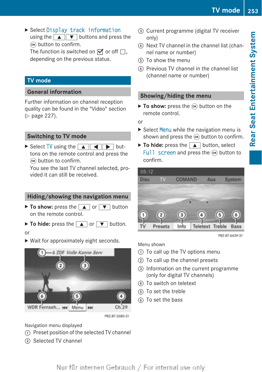 XSelect Display track informationusing the 9: buttons and press the9 button to confirm.The function is switched on O or off ª,depending on the previous status.TV modeGeneral informationFurther information on channel receptionquality can be found in the &quot;Video&quot; section(Y page 227).Switching to TV modeXSelect TV using the 9=; but-tons on the remote control and press the9 button to confirm.You see the last TV channel selected, pro-vided it can still be received.Hiding/showing the navigation menuXTo show: press the 9 or : buttonon the remote control.XTo hide: press the 9 or : button.orXWait for approximately eight seconds.Navigation menu displayed:Preset position of the selected TV channel;Selected TV channel=Current programme (digital TV receiveronly)?Next TV channel in the channel list (chan-nel name or number)ATo show the menuBPrevious TV channel in the channel list(channel name or number)Showing/hiding the menuXTo show: press the 9 button on theremote control.orXSelect Menu while the navigation menu isshown and press the 9 button to confirm.XTo hide: press the 9 button, selectFull screen and press the 9 button toconfirm.Menu shown:To call up the TV options menu;To call up the channel presets=Information on the current programme(only for digital TV channels)?To switch on teletextATo set the trebleBTo set the bassTV mode 253Rear Seat Entertainment SystemZ