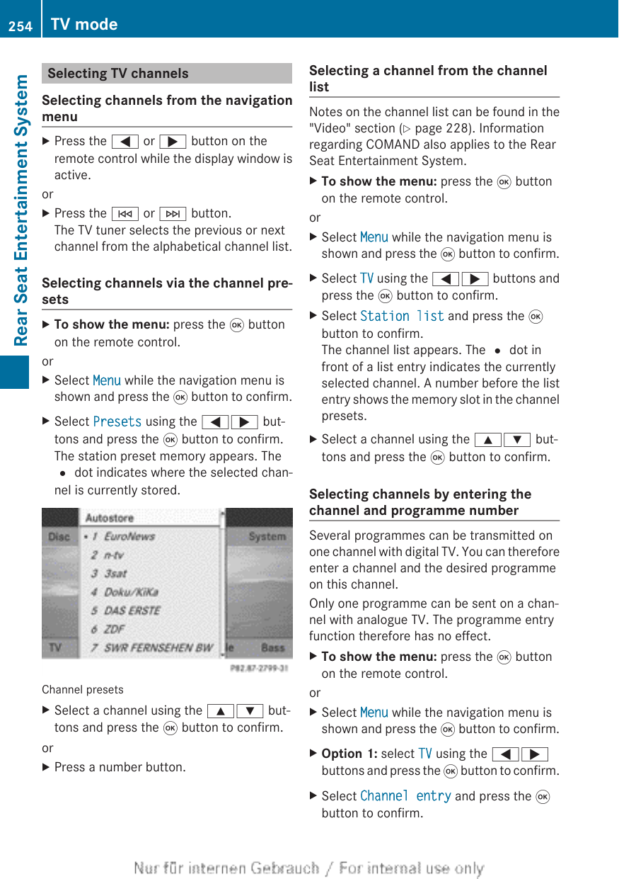 Selecting TV channelsSelecting channels from the navigationmenuXPress the = or ; button on theremote control while the display window isactive.orXPress the E or F button.The TV tuner selects the previous or nextchannel from the alphabetical channel list.Selecting channels via the channel pre-setsXTo show the menu: press the 9 buttonon the remote control.orXSelect Menu while the navigation menu isshown and press the 9 button to confirm.XSelect Presets using the =; but-tons and press the 9 button to confirm.The station preset memory appears. The# dot indicates where the selected chan-nel is currently stored.Channel presetsXSelect a channel using the 9: but-tons and press the 9 button to confirm.orXPress a number button.Selecting a channel from the channellistNotes on the channel list can be found in the&quot;Video&quot; section (Y page 228). Informationregarding COMAND also applies to the RearSeat Entertainment System.XTo show the menu: press the 9 buttonon the remote control.orXSelect Menu while the navigation menu isshown and press the 9 button to confirm.XSelect TV using the =; buttons andpress the 9 button to confirm.XSelect Station list and press the 9button to confirm.The channel list appears. The # dot infront of a list entry indicates the currentlyselected channel. A number before the listentry shows the memory slot in the channelpresets.XSelect a channel using the 9: but-tons and press the 9 button to confirm.Selecting channels by entering thechannel and programme numberSeveral programmes can be transmitted onone channel with digital TV. You can thereforeenter a channel and the desired programmeon this channel.Only one programme can be sent on a chan-nel with analogue TV. The programme entryfunction therefore has no effect.XTo show the menu: press the 9 buttonon the remote control.orXSelect Menu while the navigation menu isshown and press the 9 button to confirm.XOption 1: select TV using the =;buttons and press the 9 button to confirm.XSelect Channel entry and press the 9button to confirm.254 TV modeRear Seat Entertainment System