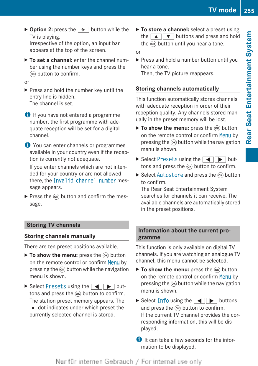 XOption 2: press the h button while theTV is playing.Irrespective of the option, an input barappears at the top of the screen.XTo set a channel: enter the channel num-ber using the number keys and press the9 button to confirm.orXPress and hold the number key until theentry line is hidden.The channel is set.iIf you have not entered a programmenumber, the first programme with ade-quate reception will be set for a digitalchannel.iYou can enter channels or programmesavailable in your country even if the recep-tion is currently not adequate.If you enter channels which are not inten-ded for your country or are not allowedthere, the Invalid channel number mes-sage appears.XPress the 9 button and confirm the mes-sage.Storing TV channelsStoring channels manuallyThere are ten preset positions available.XTo show the menu: press the 9 buttonon the remote control or confirm Menu bypressing the 9 button while the navigationmenu is shown.XSelect Presets using the =; but-tons and press the 9 button to confirm.The station preset memory appears. The# dot indicates under which preset thecurrently selected channel is stored.XTo store a channel: select a preset usingthe 9: buttons and press and holdthe 9 button until you hear a tone.orXPress and hold a number button until youhear a tone.Then, the TV picture reappears.Storing channels automaticallyThis function automatically stores channelswith adequate reception in order of theirreception quality. Any channels stored man-ually in the preset memory will be lost.XTo show the menu: press the 9 buttonon the remote control or confirm Menu bypressing the 9 button while the navigationmenu is shown.XSelect Presets using the =; but-tons and press the 9 button to confirm.XSelect Autostore and press the 9 buttonto confirm.The Rear Seat Entertainment Systemsearches for channels it can receive. Theavailable channels are automatically storedin the preset positions.Information about the current pro-grammeThis function is only available on digital TVchannels. If you are watching an analogue TVchannel, this menu cannot be selected.XTo show the menu: press the 9 buttonon the remote control or confirm Menu bypressing the 9 button while the navigationmenu is shown.XSelect Info using the =; buttonsand press the 9 button to confirm.If the current TV channel provides the cor-responding information, this will be dis-played.iIt can take a few seconds for the infor-mation to be displayed.TV mode 255Rear Seat Entertainment SystemZ