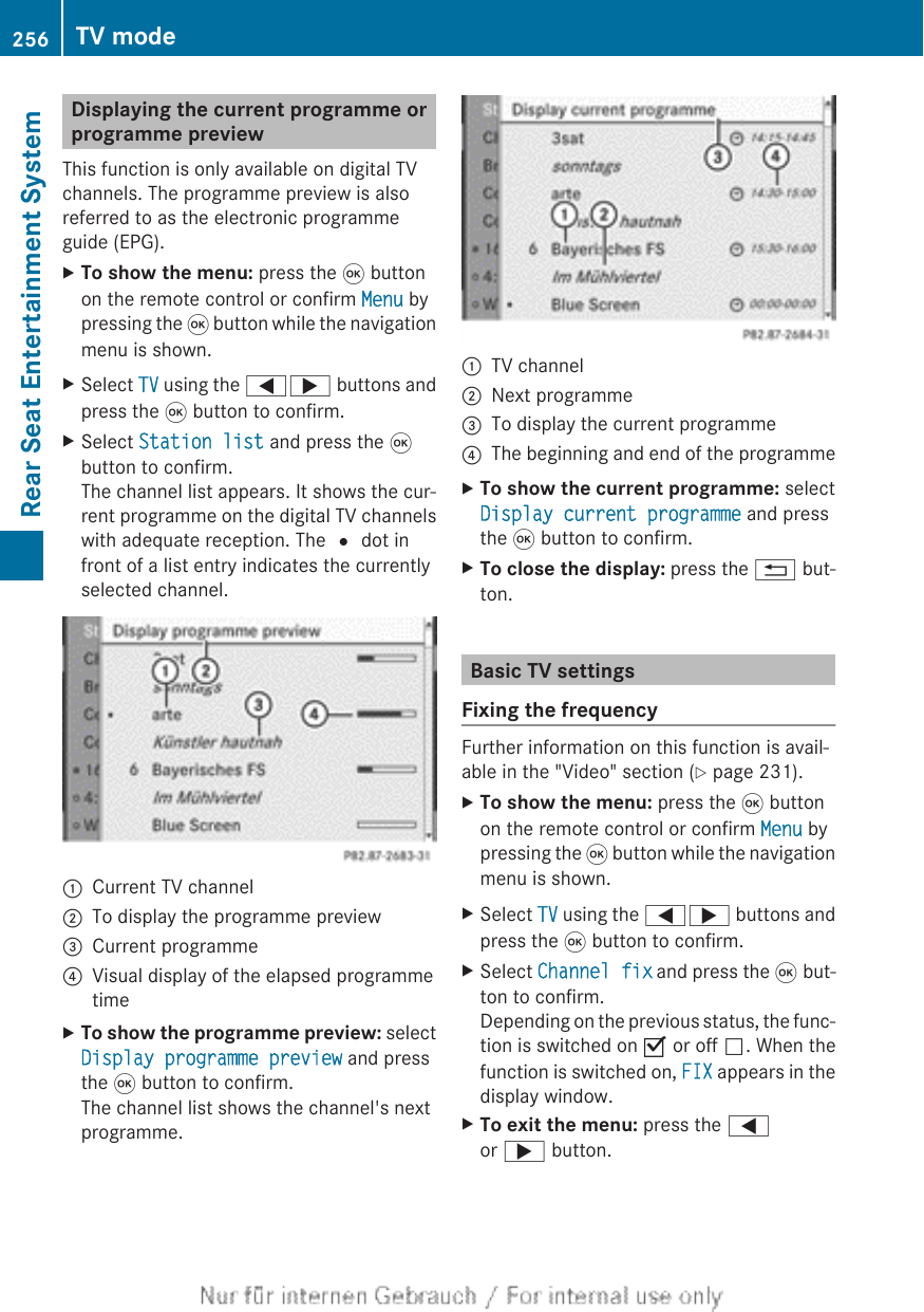 Displaying the current programme orprogramme previewThis function is only available on digital TVchannels. The programme preview is alsoreferred to as the electronic programmeguide (EPG).XTo show the menu: press the 9 buttonon the remote control or confirm Menu bypressing the 9 button while the navigationmenu is shown.XSelect TV using the =; buttons andpress the 9 button to confirm.XSelect Station list and press the 9button to confirm.The channel list appears. It shows the cur-rent programme on the digital TV channelswith adequate reception. The # dot infront of a list entry indicates the currentlyselected channel.:Current TV channel;To display the programme preview=Current programme?Visual display of the elapsed programmetimeXTo show the programme preview: selectDisplay programme preview and pressthe 9 button to confirm.The channel list shows the channel&apos;s nextprogramme.:TV channel;Next programme=To display the current programme?The beginning and end of the programmeXTo show the current programme: selectDisplay current programme and pressthe 9 button to confirm.XTo close the display: press the % but-ton.Basic TV settingsFixing the frequencyFurther information on this function is avail-able in the &quot;Video&quot; section (Y page 231).XTo show the menu: press the 9 buttonon the remote control or confirm Menu bypressing the 9 button while the navigationmenu is shown.XSelect TV using the =; buttons andpress the 9 button to confirm.XSelect Channel fix and press the 9 but-ton to confirm.Depending on the previous status, the func-tion is switched on O or off ª. When thefunction is switched on, FIX appears in thedisplay window.XTo exit the menu: press the =or ; button.256 TV modeRear Seat Entertainment System