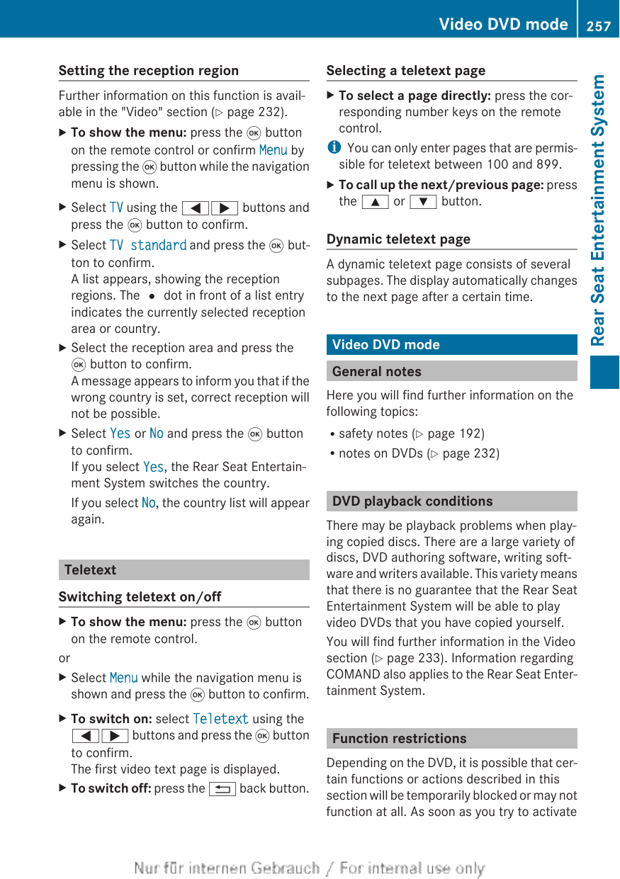 Setting the reception regionFurther information on this function is avail-able in the &quot;Video&quot; section (Y page 232).XTo show the menu: press the 9 buttonon the remote control or confirm Menu bypressing the 9 button while the navigationmenu is shown.XSelect TV using the =; buttons andpress the 9 button to confirm.XSelect TV standard and press the 9 but-ton to confirm.A list appears, showing the receptionregions. The # dot in front of a list entryindicates the currently selected receptionarea or country.XSelect the reception area and press the9 button to confirm.A message appears to inform you that if thewrong country is set, correct reception willnot be possible.XSelect Yes or No and press the 9 buttonto confirm.If you select Yes, the Rear Seat Entertain-ment System switches the country.If you select No, the country list will appearagain.TeletextSwitching teletext on/offXTo show the menu: press the 9 buttonon the remote control.orXSelect Menu while the navigation menu isshown and press the 9 button to confirm.XTo switch on: select Teletext using the=; buttons and press the 9 buttonto confirm.The first video text page is displayed.XTo switch off: press the % back button.Selecting a teletext pageXTo select a page directly: press the cor-responding number keys on the remotecontrol.iYou can only enter pages that are permis-sible for teletext between 100 and 899.XTo call up the next/previous page: pressthe 9 or : button.Dynamic teletext pageA dynamic teletext page consists of severalsubpages. The display automatically changesto the next page after a certain time.Video DVD modeGeneral notesHere you will find further information on thefollowing topics:Rsafety notes (Y page 192)Rnotes on DVDs (Y page 232)DVD playback conditionsThere may be playback problems when play-ing copied discs. There are a large variety ofdiscs, DVD authoring software, writing soft-ware and writers available. This variety meansthat there is no guarantee that the Rear SeatEntertainment System will be able to playvideo DVDs that you have copied yourself.You will find further information in the Videosection (Y page 233). Information regardingCOMAND also applies to the Rear Seat Enter-tainment System.Function restrictionsDepending on the DVD, it is possible that cer-tain functions or actions described in thissection will be temporarily blocked or may notfunction at all. As soon as you try to activateVideo DVD mode 257Rear Seat Entertainment SystemZ