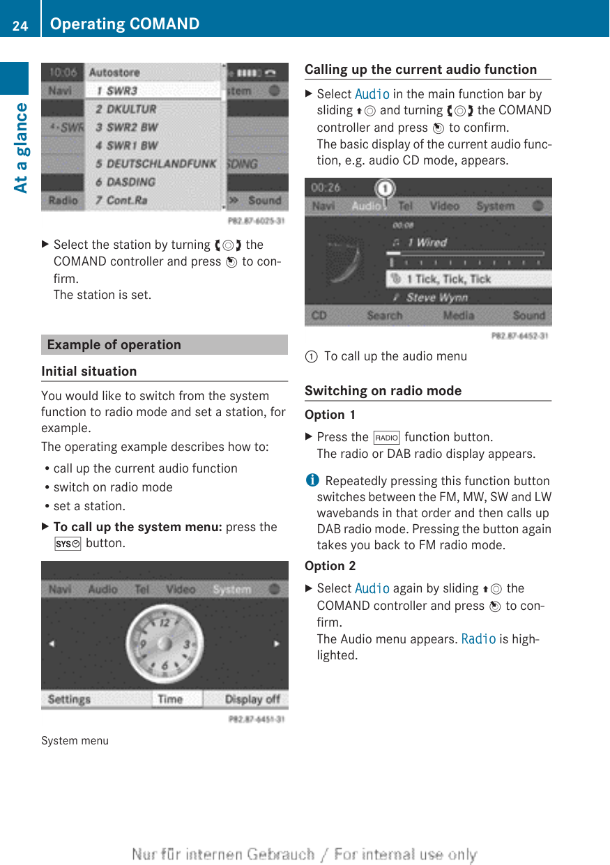 XSelect the station by turning cVd theCOMAND controller and press W to con-firm.The station is set.Example of operationInitial situationYou would like to switch from the systemfunction to radio mode and set a station, forexample.The operating example describes how to:Rcall up the current audio functionRswitch on radio modeRset a station.XTo call up the system menu: press theW button.System menuCalling up the current audio functionXSelect Audio in the main function bar bysliding ZV and turning cVd the COMANDcontroller and press W to confirm.The basic display of the current audio func-tion, e.g. audio CD mode, appears.:To call up the audio menuSwitching on radio modeOption 1XPress the $ function button.The radio or DAB radio display appears.iRepeatedly pressing this function buttonswitches between the FM, MW, SW and LWwavebands in that order and then calls upDAB radio mode. Pressing the button againtakes you back to FM radio mode.Option 2XSelect Audio again by sliding ZV theCOMAND controller and press W to con-firm.The Audio menu appears. Radio is high-lighted.24 Operating COMANDAt a glance